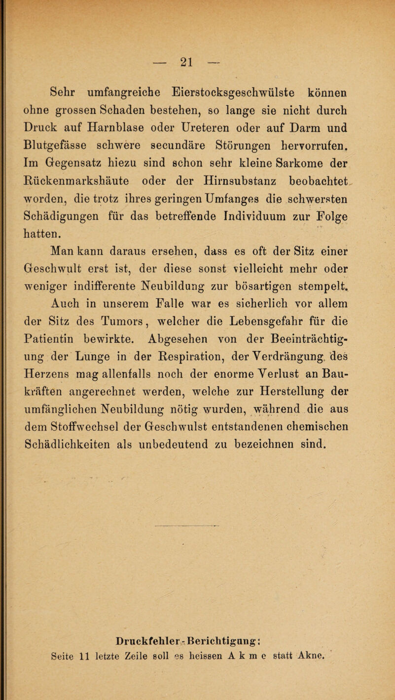 Sehr umfangreiche Eierstocksgeschwülste können ohne grossen Schaden bestehen, so lange sie nicht durch Druck auf Harnblase oder Ureteren oder auf Darm und Blutgefässe schwere secundäre Störungen hervorrufen. Im Gegensatz hiezu sind schon sehr kleine Sarkome der Rückenmarkshäute oder der Hirnsubstanz beobachtet worden, die trotz ihres geringen Umfanges die schwersten Schädigungen für das betreffende Individuum zur Folge hatten. Man kann daraus ersehen, dass es oft der Sitz einer Geschwult erst ist, der diese sonst vielleicht mehr oder weniger indifferente Neubildung zur bösartigen stempelt. Auch in unserem Falle war es sicherlich vor allem der Sitz des Tumors, welcher die Lebensgefahr für die Patientin bewirkte. Abgesehen von der Beeinträchtig¬ ung der Lunge in der Respiration, der Verdrängung des Herzens mag allenfalls noch der enorme Verlust an Bau¬ kräften angerechnet werden, welche zur Herstellung der umfänglichen Neubildung nötig wurden, während die aus dem Stoffwechsel der Geschwulst entstandenen chemischen Schädlichkeiten als unbedeutend zu bezeichnen sind. Druckfehler - Berichtigung: Seite 11 letzte Zeile soll es heissen A k m e statt Akne.