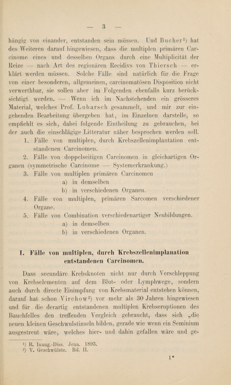 hängig von einander, entstanden sein müssen. Und Bücher1) hat des Weiteren darauf hingewiesen, dass die multiplen primären Car- cinome eines und desselben Organs durch eine Multiplicität der Reize — nach Art des regionären Recidivs von Thiersch — er¬ klärt werden müssen. Solche Fälle sind natürlich für die Frage von einer besonderen, allgemeinen, carcinomatösen Disposition nicht verwerthbar, sie sollen aber im Folgenden ebenfalls kurz berück¬ sichtigt werden. — Wenn ich im Nachstehenden ein grösseres Material, welches Prof. Lübars ch gesammelt, und mir zur ein¬ gehenden Bearbeitung übergeben hat, im Einzelnen darstelle, so empfiehlt es sich, dabei folgende Eintheilung zu gebrauchen, bei der auch die einschlägige Litteratur näher besprochen werden soll. 1. Fälle von multiplen, durch Krebszellenimplantation ent¬ standenen Car cinom en. 2. Fälle von doppelseitigen Carcinomen in gleichartigen Or¬ ganen (symmetrische Carcinome — Systemerkrankung.) 3. Fälle von multiplen primären Carcinomen a) in demselben b) in verschiedenen Organen. 4. Fälle von multiplen, primären Sarcomen verschiedener Organe. 5. Fälle von Combination verschiedenartiger Neubildungen. a) in demselben b) in verschiedenen Organen. 1. Fälle von multiplen, durch Krehszellenimplanation entstandenen Carcinomen. Dass secundäre Krebsknoten nicht nur durch Verschleppung von Krebselementen auf dem Blut- oder Lymphwege, sondern auch durch directe Einimpfung von Krebsmaterial entstehen können, darauf hat schon Virchow2) vor mehr als 30 Jahren hingewiesen und für die derartig entstandenen multiplen Krebseruptionen des Bauchfelles den treffenden Vergleich gebraucht, dass sich „die neuen kleinen Geschwulstinseln bilden, gerade wie wenn ein Seminium ausgestreut wäre, welches hier- und dahin gefallen wäre und ge- x) B. Inaug.-Diss. Jena. 1893. 2) V. Geschwülste. Bd. II. 1*