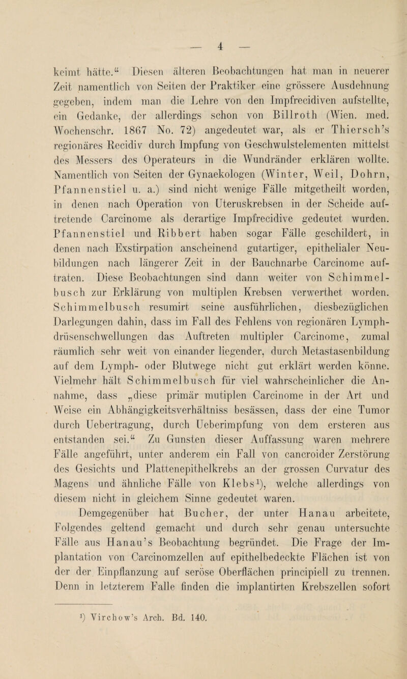 keimt hätte.“ Diesen älteren Beobachtungen hat man in neuerer Zeit namentlich von Seiten der Praktiker eine grössere Ausdehnung gegeben, indem man die Lehre von den Impfrecidiven aufstellte, ein Gedanke, der allerdings schon von Billroth (Wien. med. Woehenschr. 1867 No. 72) angedeutet war, als er Thier sch’s regionäres Recidiv durch Impfung von Geschwulstelementen mittelst des Messers des Operateurs in die Wundränder erklären wollte. Namentlich von Seiten der Gynaekologen (Winter, Weil, Dohrn, Pfannenstiel u. a.) sind nicht wenige Fälle mitgetheilt worden, in denen nach Operation von Uteruskrebsen in der Scheide auf¬ tretende Carcinome als derartige Impfrecidive gedeutet wurden. Pfannenstiel und Ribbert haben sogar Fälle geschildert, in denen nach Exstirpation anscheinend gutartiger, epithelialer Neu¬ bildungen nach längerer Zeit in der Bauchnarbe Carcinome auf¬ traten. Diese Beobachtungen sind dann weiter von Schimmel- busch zur Erklärung von multiplen Krebsen verwerthet worden. Schimmelbusch resumirt seine ausführlichen, diesbezüglichen Darlegungen dahin, dass im Fall des Fehlens von regionären Lymph- drüsenschwellungen das Auftreten multipler Carcinome, zumal räumlich sehr weit von einander liegender, durch Metastasenbildung auf dem Lymph- oder Blutwege nicht gut erklärt werden könne. Vielmehr hält Schimmelbusch für viel wahrscheinlicher die An¬ nahme, dass „diese primär mutiplen Carcinome in der Art und Weise ein Abhängigkeitsverhältniss besässen, dass der eine Tumor durch Uebertragung, durch Ueberimpfung von dem ersteren aus entstanden sei.“ Zu Gunsten dieser Auffassung waren mehrere Fälle angeführt, unter anderem ein Fall von cancroider Zerstörung des Gesichts und Plattenepithelkrebs an der grossen Curvatur des Magens und ähnliche Fälle von Klebs1), welche allerdings von diesem nicht in gleichem Sinne gedeutet waren. Demgegenüber hat Bücher, der unter Hanau arbeitete, Folgendes geltend gemacht und durch sehr genau untersuchte Fälle aus Hanau7s Beobachtung begründet. Die Frage der Im¬ plantation von Carcinomzellen auf epithelbedeckte Flächen ist von der der Einpflanzung auf seröse Oberflächen principiell zu trennen. Denn in letzterem Falle finden die implantirten Krebszellen sofort