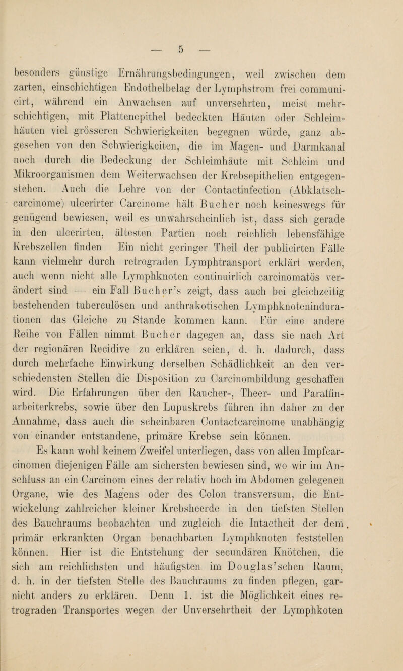 besonders günstige Ernährungsbedingungen, weil zwischen dem zarten, einschichtigen Endothelbelag der Lymphstrom frei communi- cirt, während ein Anwachsen auf unversehrten, meist mehr¬ schichtigen, mit Plattenepithel bedeckten Häuten oder Schleim¬ häuten viel grösseren Schwierigkeiten begegnen würde, ganz ab¬ gesehen von den Schwierigkeiten, die im Magen- und Darmkanal noch durch die Bedeckung der Schleimhäute mit Schleim und Mikroorganismen dem Weiterwachsen der Krebsepithelien entgegen¬ stehen. Auch die Lehre von der Contactinfection (Abklatsch- carcinome) ulcerirter Carcinome hält Bücher noch keineswegs für genügend bewiesen, weil es unwahrscheinlich ist, dass sich gerade in den ulcerirten, ältesten Partien noch reichlich lebensfähige Krebszellen finden Ein nicht geringer Theil der publicirten Fälle kann vielmehr durch retrograden Lymphtransport erklärt werden, auch wenn nicht alle Lymphknoten continuirlich carcinomatös ver¬ ändert sind — ein Fall Bucher’s zeigt, dass auch bei gleichzeitig bestehenden tuberculösen und anthrakotischen Lymphknotenindura¬ tionen das Gleiche zu Stande kommen kann. Für eine andere Reihe von Fällen nimmt Bücher dagegen an, dass sie nach Art der regionären Recidive zu erklären seien, d. h. dadurch, dass durch mehrfache Einwirkung derselben Schädlichkeit an den ver¬ schiedensten Stellen die Disposition zu Carcinombildung geschaffen wird. Die Erfahrungen über den Raucher-, Theer- und Paraffin¬ arbeiterkrebs, sowie über den Lupuskrebs führen ihn daher zu der Annahme, dass auch die scheinbaren Contactcarcinome unabhängig von einander entstandene, primäre Krebse sein können. Es kann wohl keinem Zweifel unterliegen, dass von allen Impfcar- cinomen diejenigen Fälle am sichersten bewiesen sind, wo wir im An¬ schluss an ein Carcinom eines der relativ hoch im Abdomen gelegenen Organe, wie des Magens oder des Colon transversum, die Ent¬ wickelung zahlreicher kleiner Krebsheerde in den tiefsten Stellen des Bauchraums beobachten und zugleich die Intactheit der dem. primär erkrankten Organ benachbarten Lymphknoten feststellen können. Hier ist die Entstehung der secundären Knötchen, die sich am reichlichsten und häufigsten im Douglas’sehen Raum, d. h. in der tiefsten Stelle des Bauchraums zu finden pflegen, gar- nicht anders zu erklären. Denn 1. ist die Möglichkeit eines re¬ trograden Transportes wegen der Unversehrtheit der Lymphkoten