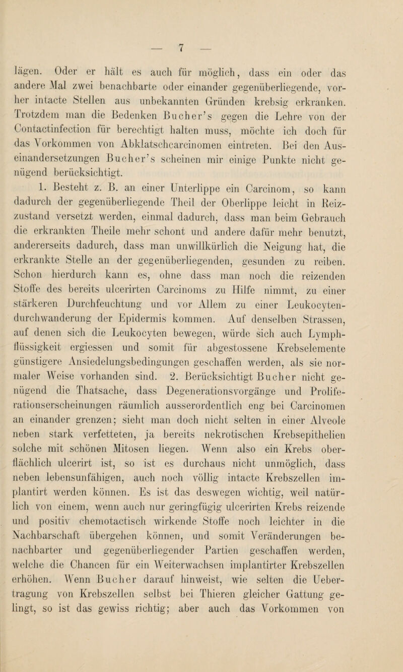 lägen. Oder er hält es auch für möglich, dass ein oder das andere .Mal zwei benachbarte oder einander gegenüberliegende, vor¬ her intacte Stellen aus unbekannten Gründen krebsig erkranken. Trotzdem man die Bedenken Buch er’ s gegen die Lehre von der Contactinfection für berechtigt halten muss, möchte ich doch für das Vorkommen von Abklatschcarcinomen eintreten. Bei den Aus¬ einandersetzungen Bücher’s scheinen mir einige Punkte nicht ge¬ nügend berücksichtigt. 1. Besteht z. B. an einer Unterlippe ein Carcinom, so kann dadurch der gegenüberliegende Theil der Oberlippe leicht in Beiz¬ zustand versetzt werden, einmal dadurch, dass man beim Gebrauch die erkrankten Theile mehr schont und andere dafür mehr benutzt, andererseits dadurch, dass man unwillkürlich die Neigung hat, die erkrankte Stelle an der gegenüberliegenden, gesunden zu reiben. Schon hierdurch kann es, ohne dass man noch die reizenden Stoffe des bereits ulcerirten Carcinoms zu Hilfe nimmt, zu einer stärkeren Durchfeuchtung und vor Allem zu einer Leukocyten- durchwanderung der Epidermis kommen. Auf denselben Strassen, auf denen sich die Leukocyten bewegen, würde sich auch Lymph- flüssigkeit ergiessen und somit für abgestossene Krebselemente günstigere Ansiedelungsbedingungen geschaffen werden, als sie nor¬ maler Weise vorhanden sind. 2. Berücksichtigt Bücher nicht ge¬ nügend die Thatsache, dass Degenerationsvorgänge und Prolife¬ rationserscheinungen räumlich ausserordentlich eng bei Carcinomen an einander grenzen; sieht man doch nicht selten in einer Alveole neben stark verfetteten, ja bereits nekrotischen Krebsepithelien solche mit schönen Mitosen liegen. Wenn also ein Krebs ober¬ flächlich ulcerirt ist, so ist es durchaus nicht unmöglich, dass neben lebensunfähigen, auch noch völlig intacte Krebszellen im- plantirt werden können. Es ist das deswegen wichtig, weil natür¬ lich von einem, wenn auch nur geringfügig ulcerirten Krebs reizende und positiv chemotactisch wirkende Stoffe noch leichter in die Nachbarschaft übergehen können, und somit Veränderungen be¬ nachbarter und gegenüberliegender Partien geschaffen werden, welche die Chancen für ein Weiterwachsen implantirter Krebszellen erhöhen. Wenn Bücher darauf hinweist, wie selten die Ueber- tragung von Krebszellen selbst bei Thieren gleicher Gattung ge¬ lingt, so ist das gewiss richtig; aber auch das Vorkommen von