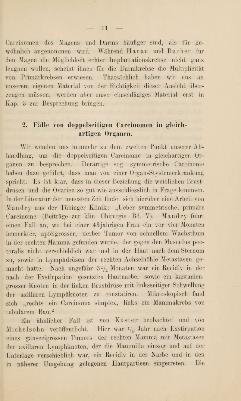 Carcinomen des Magens und Darms häufiger sind, als für ge¬ wöhnlich angenommen wird. Während Hanau und Bücher fin¬ den Magen die Möglichkeit echter Implantationskrebse nicht ganz leugnen wollen, scheint ihnen für die Darmkrebse die Multiplicität von Primärkrebsen erwiesen. Thatsächlich haben wir uns an unserem eigenen Material von der Richtigkeit dieser Ansicht über¬ zeugen müssen, werden aber unser einschlägiges Material erst in Kap. 3 zur Besprechung bringen. 2. Fälle von doppelseitigen Carcinomen in gleich¬ artigen Organen. Wir wenden uns nunmehr zu dem zweiten Punkt unserer Ab¬ handlung, um die doppelseitigen Carcinome in gleichartigen Or¬ ganen zu besprechen. Derartige sog. symmetrische Carcinome haben dazu geführt, dass man von einer Organ-Stystemerkrankung spricht. Es ist klar, dass in dieser Beziehung die weiblichen Brust¬ drüsen und die Ovarien so gut wie ausschliesslich in Frage kommen. In der Literatur der neuesten Zeit findet sich hierüber eine Arbeit von Man dry aus der Tübinger Klinik: „Ueber symmetrische, primäre Carcinome (Beiträge zur klin. Chirurgie Bd. V). Mandry führt einen Fall an, wo bei einer 43jährigen Frau ein vor vier Monaten bemerkter, apfelgrosser, derber Tumor von schnellem Wachsthum in der rechten Mamma gefunden wurde, der gegen den Musculus pec- toralis nicht verschieblich war und in der Haut nach dem Sternum zu, sowie in Lymphdrüsen der rechten Achselhöhle Metastasen ge¬ macht hatte. Nach ungefähr 31/2 Monaten war ein Recidiv in der nach der Exstirpation gesetzten Hautnarbe, sowie ein kastanien- grosser Knoten in der linken Brustdrüse mit linksseitiger Schwellung der axillaren Lymphknoten zu constatiren. Mikroskopisch fand sich „rechts ein Carcinoma simplex, links ein Mammakrebs von tubulärem Bau.“ Ein ähnlicher Fall ist von Küster beobachtet und von Michelsohn veröffentlicht. Liier war i/4 Jahr nach Exstirpation eines gänseeigrossen Tumors der rechten Mamma mit Metastasen der axillaren Lymphknoten, der die Mammilla einzog und auf der Unterlage verschieblich war, ein Recidiv in der Narbe und in den in näherer Umgebung gelegenen Hautpartieen eingetreten. Die