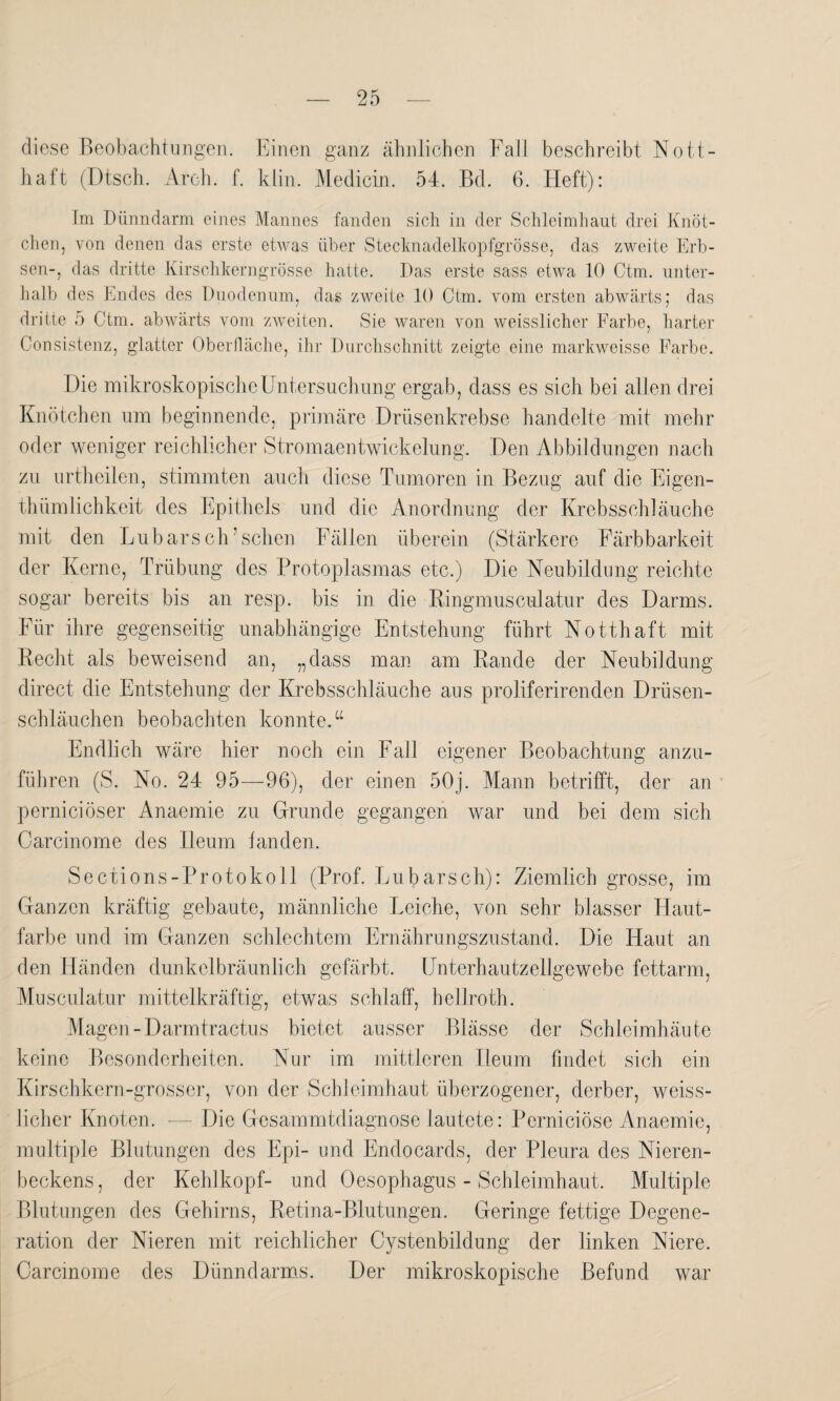 diese Beobachtungen. Einen ganz ähnlichen Fall beschreibt Nott- haft (Dtsch. Arch. f. klin. Medicin. 54. Bd. 6. Heft): Im Dünndarm eines Mannes fanden sich in der Schleimhaut drei Knöt¬ chen, von denen das erste etwas über Stecknadelkopfgrösse, das zweite Erb¬ sen-, das dritte Kirschkerngrösse hatte. Das erste sass etwa 10 Ctm. unter¬ halb des Endes des Duodenum, das zweite 10 Ctm. vom ersten abwärts; das dritte 5 Ctm. abwärts vom zweiten. Sie waren von weisslicher Farbe, harter Consistenz, glatter Oberfläche, ihr Durchschnitt zeigte eine markweisse Farbe. Die mikroskopische Untersuchung ergab, dass es sich bei allen drei Knötchen um beginnende, primäre Drüsenkrebse handelte mit mehr oder weniger reichlicher Stromaentwickelung. Den Abbildungen nach zu urtheilen, stimmten auch diese Tumoren in Bezug auf die Eigen¬ tümlichkeit des Epithels und die Anordnung der Krebsschläuche mit den Lübars eh’ sehen Fällen überein (Stärkere Färbbarkeit der Kerne, Trübung des Protoplasmas etc.) Die Neubildung reichte sogar bereits bis an resp. bis in die Ringmusculatur des Darms. Für ihre gegenseitig unabhängige Entstehung führt Notthaft mit Recht als beweisend an, „dass man am Rande der Neubildung direct die Entstehung der Krebsschläuche aus proliferirenden Drüsen¬ schläuchen beobachten konnte.a Endlich wäre hier noch ein Fall eigener Beobachtung anzu¬ führen (S. No. 24 95—96), der einen 50j. Mann betrifft, der an pernieiöser Anaeinie zu Grunde gegangen war und bei dem sich Carcinome des Ileum fanden. Sections-Protokoll (Prof. Lubarsch): Ziemlich grosse, im Ganzen kräftig gebaute, männliche Leiche, von sehr blasser Haut¬ farbe und im Ganzen schlechtem Ernährungszustand. Die Haut an den Händen dunkelbräunlich gefärbt. Unterhautzellgewebe fettarm, Musculatur mittelkräftig, etwas schlaff, bellroth. Magen-Darmtractus bietet ausser Blässe der Schleimhäute keine Besonderheiten. Nur im mittleren Ileum findet sich ein Kirschkern-grosser, von der Schleimhaut überzogener, derber, weiss¬ licher Knoten. — Die Gesammtdiagnose lautete: Perniciöse Anaemie, multiple Blutungen des Epi- und Endocards, der Pleura des Nieren¬ beckens , der Kehlkopf- und Oesophagus - Schleimhaut. Multiple Blutungen des Gehirns, Retina-Blutungen. Geringe fettige Degene¬ ration der Nieren mit reichlicher Cystenbildung der linken Niere. Carcmome des Dünndarms. Der mikroskopische Befund war