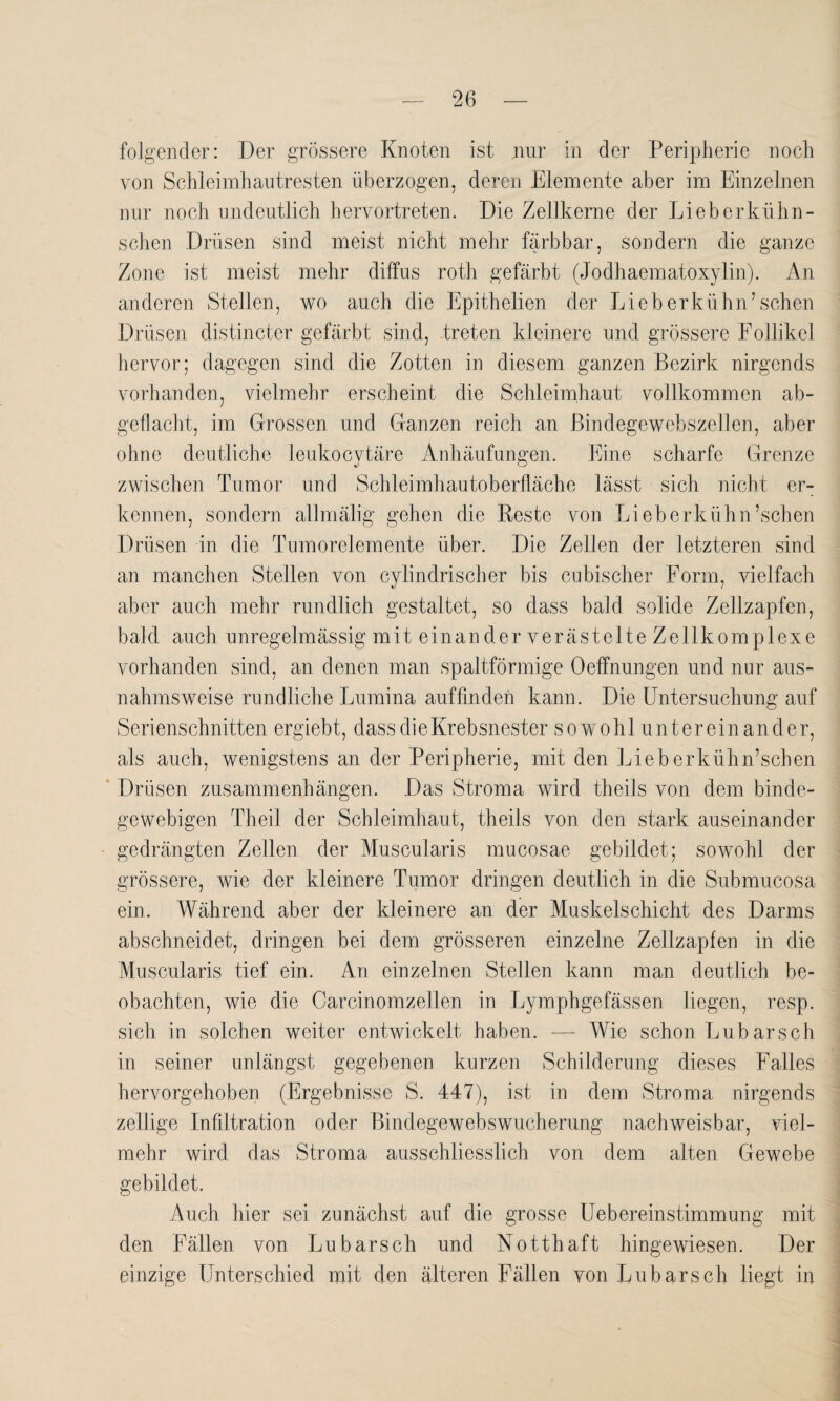 folgender: Der grössere Knoten ist nur in der Peripherie noch von Schleimhautresten überzogen, deren Elemente aber im Einzelnen nur noch undeutlich hervortreten. Die Zellkerne der Lieb er kühn- sehen Drüsen sind meist nicht mehr färbbar, sondern die ganze Zone ist meist mehr diffus roth gefärbt (Jodhaematoxylin). An anderen Stellen, wo auch die Epithelien der Lieb erkühn’sehen Drüsen distincter gefärbt sind, treten kleinere und grössere Follikel hervor; dagegen sind die Zotten in diesem ganzen Bezirk nirgends vorhanden, vielmehr erscheint die Schleimhaut vollkommen ab¬ geflacht, im Grossen und Ganzen reich an Bindegewebszellen, aber ohne deutliche leukocytäre Anhäufungen. Eine scharfe Grenze zwischen Tumor und Schleimhautoberfläche lässt sich nicht er¬ kennen, sondern allmälig gehen die Reste von Lieb erkühn’schen Drüsen in die Tumorclemente über. Die Zellen der letzteren sind an manchen Stellen von cylindrischer bis cubischer Form, vielfach aber auch mehr rundlich gestaltet, so dass bald solide Zellzapfen, bald auch unregelmässig mit einander verästelte Zellkomplexe vorhanden sind, an denen man spaltförmige Oeffnungen und nur aus¬ nahmsweise rundliche Lumina auffinden kann. Die Untersuchung auf Serienschnitten ergiebt, dass die Krebsnester sowohl untereinander, als auch, wenigstens an der Peripherie, mit den Lieberkühn’schen Drüsen Zusammenhängen. Das Stroma wird theils von dem binde¬ gewebigen Theil der Schleimhaut, theils von den stark auseinander gedrängten Zellen der Muscularis mucosae gebildet; sowohl der grössere, wie der kleinere Tumor dringen deutlich in die Submucosa ein. Während aber der kleinere an der Muskelschicht des Darms abschneidet, dringen bei dem grösseren einzelne Zellzapfen in die Muscularis tief ein. An einzelnen Stellen kann man deutlich be¬ obachten, wie die Carcinomzellen in Lymphgefässen liegen, resp. sich in solchen weiter entwickelt haben. — Wie schon Lubarsch in seiner unlängst gegebenen kurzen Schilderung dieses Falles hervorgehoben (Ergebnisse S. 447), ist in dem Stroma nirgends zellige Infiltration oder Bindegewebswucherung nachweisbar, viel¬ mehr wird das Stroma ausschliesslich von dem alten Gewebe gebildet. Auch hier sei zunächst auf die grosse Uebereinstimmung mit den Fällen von Lubarsch und Notthaft hingewiesen. Der einzige Unterschied mit den älteren Fällen von Lubarsch liegt in