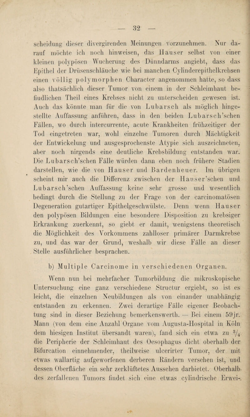 Scheidung dieser clivergirenden Meinungen vorzunehmen. Nur da¬ rauf möchte ich noch hinweisen, das Hauser selbst von einer kleinen polypösen Wucherung des Dünndarms angiebt, dass das Epithel der Drüsenschläuche wie bei manchen Oylinderepithelkrebsen einen völlig polymorphen Character angenommen hatte, so dass also thatsächlich dieser Tumor von einem in der Schleimhaut be¬ findlichen Theil eines Krebses nicht zu unterscheiden gewesen ist. Auch das könnte man für die von Lu barsch als möglich hinge- steJlte Auffassung anführen, dass in den beiden Lubarsch’schen Fällen, wo durch intercurrente, acute Krankheiten frühzeitiger der Tod eingetreten war, wohl einzelne Tumoren durch Mächtigkeit der Entwickelung und ausgesprochenste Atypie sich auszeichneten, aber noch nirgends eine deutliche Krebsbildung entstanden war. Die Lu bars ch’schen Fälle würden dann eben noch frühere Stadien darstellen, wie die von Hauser und B a r d e n h e u e r. Im übrigen scheint mir auch die Differenz zwischen der Haoser’schen und Lu bars ch’schen Auffassung keine sehr grosse und wesentlich bedingt durch die Stellung zu der Frage von der carcinomatösen Degeneration gutartiger Epithelgeschwülste. Denn wenn Hauser den polypösen Bildungen eine besondere Disposition zu krebsiger Erkrankung zuerkennt, so giebt er damit, wenigstens theoretisch die Möglichkeit des Vorkommens zahlloser primärer Darmkrebse zu, und das war der Grund, weshalb wir diese Fälle an dieser Stelle ausführlicher besprachen. b) Multiple Carcinome in verschiedenen Organen. Wenn nun bei mehrfacher Tumorbildung die mikroskopische Untersuchung eine ganz verschiedene Structur ergiebt, so ist es leicht, die einzelnen Neubildungen als von einander unabhängig entstanden zu erkennen. Zwei derartige Fälle eigener Beobach¬ tung sind in dieser Beziehung bemerkenswert!]. — Bei einem 59jr. Mann (von dem eine Anzahl Organe vom Augusta-Hospital in Köln dem hiesigen Institut übersandt waren), fand sich ein etwa zu 3/4 die Peripherie der Schleimhaut des Oesophagus dicht oberhalb der Bifurcation einnehmender, theilweise ulcerirter Tumor, der mit etwas wallartig aufgeworfenen derberen Rändern versehen ist, und dessen Oberfläche ein sehr zerklüftetes Aussehen darbietet. Oberhalb des zerfallenen Tumors bildet sich eine etwas cylindrische Erwei-