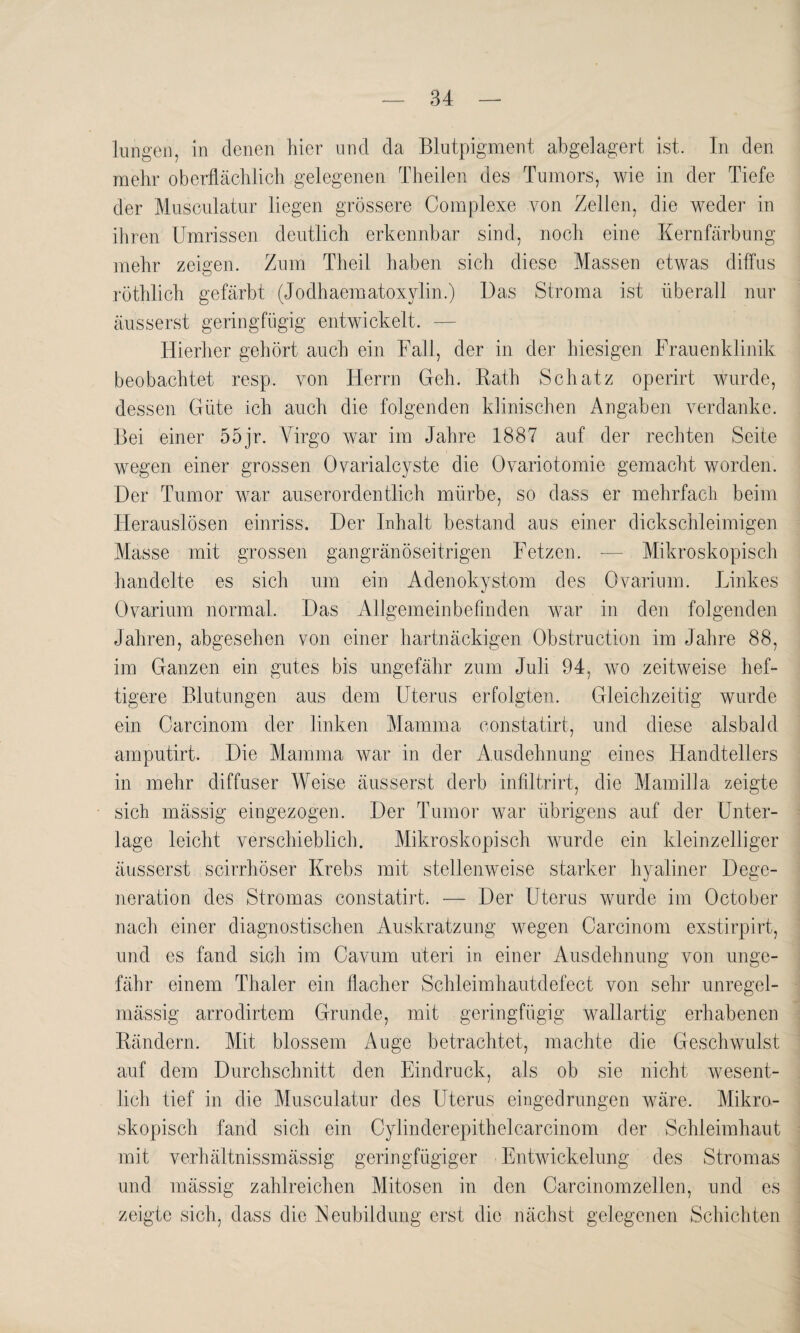 lungen, in denen hier und da Blutpigment abgelagert ist. In den mehr oberflächlich gelegenen Theilen des Tumors, wie in der Tiefe der Musculatur liegen grössere Complexe von Zellen, die weder in ihren Umrissen deutlich erkennbar sind, noch eine Kernfärbung mehr zeigen. Zum Theil haben sich diese Massen etwas diffus röthlich gefärbt (Jodhaematoxylin.) Das Stroma ist überall nur äusserst geringfügig entwickelt. — Hierher gehört auch ein Fall, der in der hiesigen Frauenklinik beobachtet resp. von Herrn Geh. Rath Schatz operirt wurde, dessen Güte ich auch die folgenden klinischen Angaben verdanke. Bei einer 55jr. Virgo war im Jahre 1887 auf der rechten Seite wegen einer grossen Ovarialcyste die Ovariotomie gemacht worden. Der Tumor war auserordentlich mürbe, so dass er mehrfach beim Herauslösen einriss. Der Inhalt bestand aus einer dickschleimigen Masse mit grossen gangränöseitrigen Fetzen. -— Mikroskopisch handelte es sich um ein Adenokystom des Ovarium. Linkes Ovarium normal. Das Allgemeinbefinden war in den folgenden Jahren, abgesehen von einer hartnäckigen Obstruction im Jahre 88, im Ganzen ein gutes bis ungefähr zum Juli 94, wo zeitweise hef¬ tigere Blutungen aus dem Uterus erfolgten. Gleichzeitig wurde ein Carcinom der linken Mamma constatirt, und diese alsbald amputirt. Die Mamma war in der Ausdehnung eines Handtellers in mehr diffuser Weise äusserst derb infiltrirt, die Mamilla zeigte sich mässig eingezogen. Der Tumor war übrigens auf der Unter¬ lage leicht verschieblich. Mikroskopisch wurde ein kleinzelliger äusserst scirrhöser Krebs mit stellenweise starker hyaliner Dege¬ neration des Stromas constatirt. — Der Uterus wurde im October nach einer diagnostischen Auskratzung wegen Carcinom exstirpirt, und es fand sich im Cavum uteri in einer Ausdehnung von unge¬ fähr einem Thaler ein flacher Schleimhautdefect von sehr unregel¬ mässig arrodirtem Grunde, mit geringfügig wallartig erhabenen Rändern. Mit blossem Auge betrachtet, machte die Geschwulst auf dem Durchschnitt den Eindruck, als ob sie nicht wesent¬ lich tief in die Musculatur des Uterus eingedrungen wäre. Mikro¬ skopisch fand sich ein Cylinderepithelcarcinom der Schleimhaut mit verhältnissmässig geringfügiger Entwickelung des Stromas und mässig zahlreichen Mitosen in den Carcinomzellen, und es zeigte sich, dass die Neubildung erst die nächst gelegenen Schichten