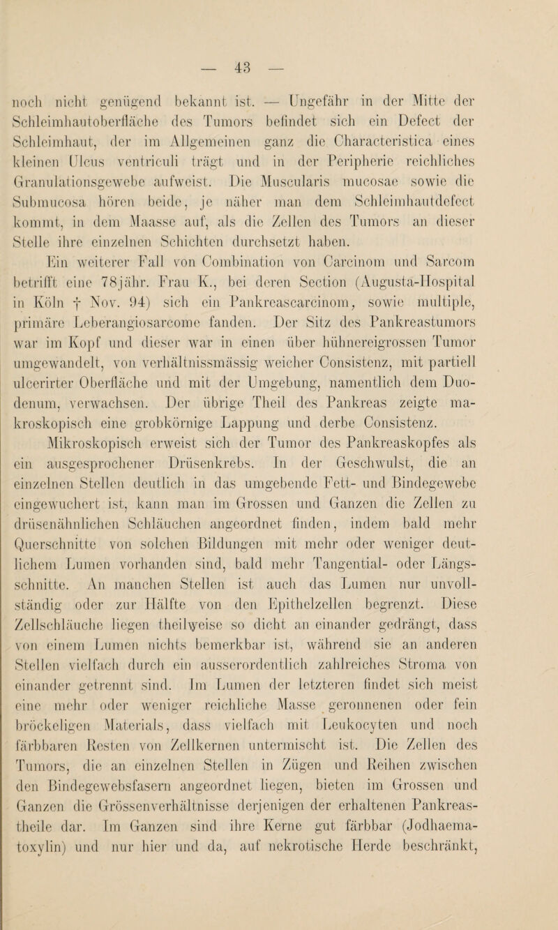 noch nicht genügend bekannt ist. — Ungefähr in der Mitte der Schleimhautoberfläche des Tumors befindet sich ein Defect der Schleimhaut, der im Allgemeinen ganz die Characteristica eines kleinen Ulcus ventriculi trägt und in der Peripherie reichliches Granulationsgewebe aufweist. Die Muscularis mucosae sowie die Submucosa hören beide, je näher man dem Schleimhautdefect kommt, in dem Maasse auf, als die Zellen des Tumors an dieser Stelle ihre einzelnen Schichten durchsetzt haben. Ein weiterer Fall von Combination von Carcinom und Sarcom betrifft eine 78jähr. Frau K., bei deren Section (Augustä-Hospital in Köln f Nov. 94) sich ein Pankreascarcinom, sowie multiple, primäre Leb erangio sarcom e fanden. Der Sitz des Pankreastumors war im Kopf und dieser war in einen über hühnereigrossen Tumor umgewandelt, von verhältnissmässig weicher Consistenz, mit partiell ulcerirter Oberfläche und mit der Umgebung, namentlich dem Duo¬ denum, verwachsen. Der übrige Theil des Pankreas zeigte ma¬ kroskopisch eine grobkörnige Lappung und derbe Consistenz. Mikroskopisch erweist sich der Tumor des Pankreaskopfes als ein ausgesprochener Drüsenkrebs. In der Geschwulst, die an einzelnen Stellen deutlich in das umgebende Fett- und Bindegewebe eingewuchert ist, kann man im Grossen und Ganzen die Zellen zu drüsenähnlichen Schläuchen angeordnet finden, indem bald mehr Querschnitte von solchen Bildungen mit mehr oder weniger deut¬ lichem Lumen vorhanden sind, bald mehr Tangential- oder Längs¬ schnitte. An manchen Stellen ist auch das Lumen nur unvoll¬ ständig oder zur Hälfte von den Epithelzellen begrenzt. Diese Zellschläuche liegen theilweise so dicht an einander gedrängt, dass von einem Lumen nichts bemerkbar ist, während sie an anderen Stellen vielfach durch ein ausserordentlich zahlreiches Stroma von einander getrennt sind. Im Lumen der letzteren findet sich meist eine mehr oder weniger reichliche Masse geronnenen oder fein bröckeligen Materials, dass vielfach mit Leukocyten und noch färbbaren Kesten von Zellkernen untermischt ist. Die Zellen des Tumors, die an einzelnen Stellen in Zügen und Leihen zwischen den Bindegewebsfasern angeordnet liegen, bieten im Grossen und Ganzen die Grössenverhältnisse derjenigen der erhaltenen Pankreas- theile dar. Im Ganzen sind ihre Kerne gut färbbar (Jodhaema- toxylin) und nur hier und da, auf nekrotische Herde beschränkt,