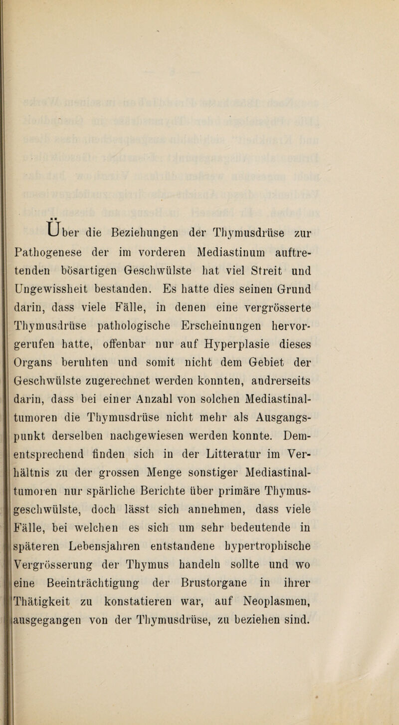 Uber die Beziehungen der Thymusdrüse zur Pathogenese der im vorderen Mediastinum auftre¬ tenden bösartigen Geschwülste hat viel Streit und Ungewissheit bestanden. Es hatte dies seinen Grund darin, dass viele Fälle, in denen eine vergrösserte Thymusdrüse pathologische Erscheinungen hervor¬ gerufen hatte, olfenbar nur auf Hyperplasie dieses Organs beruhten und somit nicht dem Gebiet der Geschwülste zugerechnet werden konnten, andrerseits darin, dass bei einer Anzahl von solchen Mediastinal- tumoren die Thymusdrüse nicht mehr als Ausgangs¬ punkt derselben nachgewdesen werden konnte. Dem- - entsprechend finden sich in der Litteratur im Ver- ihältnis zu der grossen Menge sonstiger Mediastinal- j tumoi en nur spärliche Berichte über primäre Thymus- Igeschwülste, doch lässt sich annehmen, dass viele 'Fälle, bei welchen es sich um sehr bedeutende in jspäteren Lebensjahren entstandene hypertrophische jVergrösserung der Thymus handeln sollte und wo jeine Beeinträchtigung der Brustorgane in ihrer iThätigkeit zu konstatieren war, auf Neoplasmen, iausgegangen von der Thymusdrüse, zu beziehen sind, r i f r f i