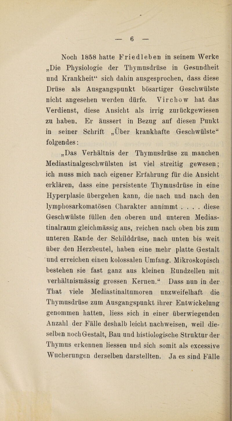 Noch 1858 hatte Fried leben in seinem Werke „Die Physiologie der Thymusdrüse in Gesundheit und Krankheit“ sich dahin ausgesprochen, dass diese Drüse als Ausgangspunkt bösartiger Geschwülste nicht angesehen werden dürfe. Virchow hat das Verdienst, diese Ansicht als irrig zurückgewiesen zu haben. Er äussert in Bezug auf diesen Punkt in seiner Schrift „Über krankhafte Geschwülste“ folgendes: „Das Verhältnis der Thymusdrüse zu manchen Mediastinalgeschwülsten ist viel streitig gewesen; ich muss mich nach eigener Erfahrung für die Ansicht erklären, dass eine persistente Thymusdrüse in eine Hyperplasie übergehen kann, die nach und nach den lymphosarkomatösen Charakter annimmt .... diese Geschwülste füllen den oberen und unteren Medias- tinalraum gleichmässig aus, reichen nach oben bis zum unteren Rande der Schilddrüse, nach unten bis weit über den Herzbeutel, haben eine mehr platte Gestalt ^und erreichen einen kolossalen Umfang. Mikroskopisch bestehen sie fast ganz aus kleinen Rundzellen mit verhältnismässig grossen Kernen.“ Dass nun in der That viele Mediastinaltumoren unzweifelhaft die Thymusdrüse zum Ausgangspunkt ihrer Entwickelung genommen hatten, Hess sich in einer überwiegenden Anzahl der Fälle deshalb leicht nachweisen, weil die¬ selben noch Gestalt, Bau und histiologische Struktur der Thymus erkennen Hessen und sich somit als excessive Wucherungen derselben darstellten. Ja es sind Fälle