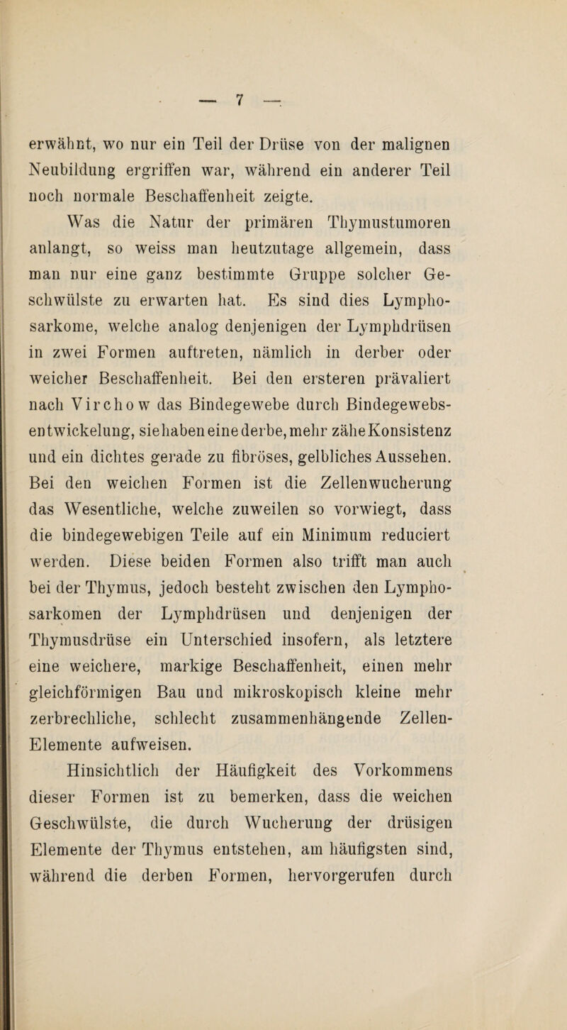 i erwähnt, wo nur ein Teil der Drüse von der malignen ! Neubildung ergriffen war, während ein anderer Teil i noch normale Beschaffenheit zeigte. i I Was die Natur der primären Thymustumoren ! anlangt, so weiss man heutzutage allgemein, dass ; man nur eine ganz bestimmte Gruppe solcher Ge- I ; schwülste zu erwarten hat. Es sind dies Lympho- ! Sarkome, welche analog denjenigen der Lymphdrüsen I in zwei Formen auftreten, nämlich in derber oder I weicher Beschaffenheit. Bei den ersteren prävaliert nach Virchow das Bindegewebe durch Bindegewebs- entwickelung, siehaben eine derbe, mehr zähe Konsistenz und ein dichtes gerade zu fibröses, gelbliches Aussehen. Bei den weichen Formen ist die Zellenwucherung das Wesentliche, welche zuweilen so vorwiegt, dass die bindegewebigen Teile auf ein Minimum reduciert werden. Diese beiden Formen also trifft man auch bei der Thymus, jedoch besteht zwischen den Lympho¬ sarkomen der Lymphdrüsen und denjenigen der Thymusdrüse ein Unterschied insofern, als letztere eine weichere, markige Beschaffenheit, einen mehr gleichförmigen Bau und mikroskopisch kleine mehr [ zerbrechliche, schlecht zusammenhängende Zellen- Elemente aufweisen. Hinsichtlich der Häufigkeit des Vorkommens i : dieser Formen ist zu bemerken, dass die weichen ; Geschwülste, die durch Wucherung der drüsigen ; Elemente der Thymus entstehen, am häufigsten sind, während die derben Formen, hervorgerufen durch i \ V