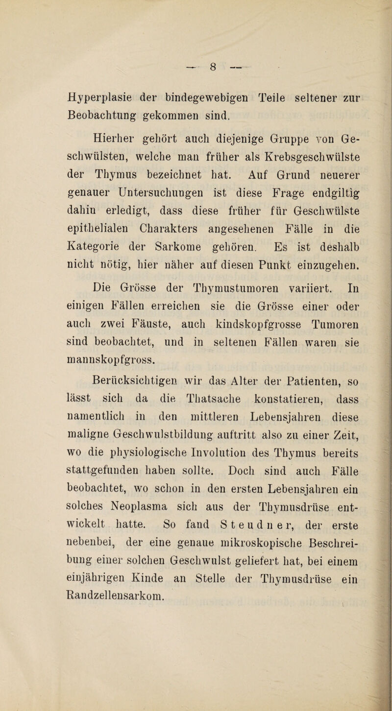 Hyperplasie der bindegewebigen Teile seltener zur Beobachtung gekommen sind. Hierher gehört auch diejenige Gruppe von Ge¬ schwülsten, welche man früher als Krebsgeschwülste der Thymus bezeichnet hat. Auf Grund neuerer genauer Untersuchungen ist diese Frage endgiltig dahin erledigt, dass diese früher für Geschwülste epithelialen Charakters angesehenen Fälle in die Kategorie der Sarkome gehören. Es ist deshalb nicht nötig, hier näher auf diesen Punkt einzugehen. Die Grösse der Thymustumoren variiert. In einigen Fällen erreichen sie die Grösse einer oder auch zwei E^äuste, auch kindskopfgrosse Tumoren sind beobachtet, und in seltenen E^ällen waren sie mannskopfgross. Berücksichtigen wir das Alter der Patienten, so lässt sich da die Thatsache konstatieren, dass namentlich in den mittleren Lebensjahren diese maligne Geschwulstbildung auftritt also zu einer Zeit, wo die physiologische Involution des Thymus bereits stattgefunden haben sollte. Doch sind auch Fälle beobachtet, wo schon in den ersten Lebensjahren ein solches Neoplasma sich aus der Thymusdrüse ent¬ wickelt hatte. So fand S t e u d n e r, der erste nebenbei, der eine genaue mikroskopische Beschrei¬ bung einer solchen Geschwulst geliefert hat, bei einem einjährigen Kinde an Stelle der Thymusdrüse ein Randzellensarkom.