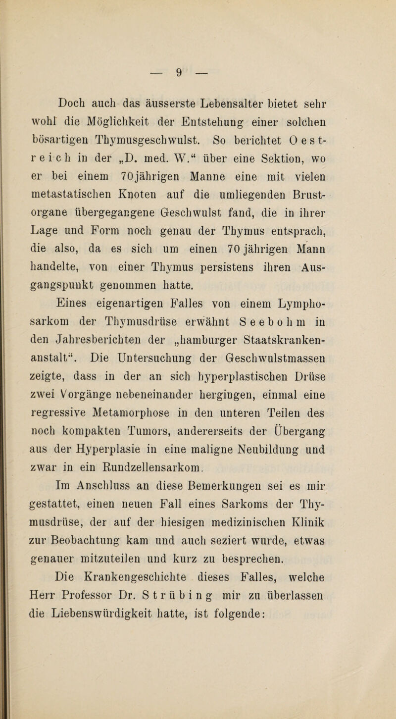 Doch auch das äusserste Lebensalter bietet sehr wohl die Möglichkeit der Entstehung einer solchen bösartigen Thymusgeschwulst. So berichtet 0 e st¬ reich in der „D. med. W.“ über eine Sektion, wo er bei einem 70jährigen Manne eine mit vielen metastatischen Knoten auf die umliegenden Brust¬ organe übergegangene Geschwulst fand, die in ihrer Lage und Form noch genau der Thymus entsprach, die also, da es sich um einen 70 jährigen Mann handelte, von einer Thymus persistens ihren Aus¬ gangspunkt genommen hatte. Eines eigenartigen Falles von einem Lympho¬ sarkom der Thymusdrüse erwähnt S e e b o h m in den Jahresberichten der „hamburger Staatskranken¬ anstalt“. Die Untersuchung der Geschwulstmassen zeigte, dass in der an sich hyperplastischen Drüse zwei Vorgänge nebeneinander hergingen, einmal eine regressive Metamorphose in den unteren Teilen des noch kompakten Tumors, andererseits der Übergang aus der Hyperplasie in eine maligne Neubildung und zwar in ein Rundzellensarkom. Im Anschluss an diese Bemerkungen sei es mir gestattet, einen neuen Fall eines Sarkoms der Thy¬ musdrüse, der auf der hiesigen medizinischen Klinik zur Beobachtung kam und auch seziert wurde, etwas genauer mitzuteilen und kurz zu besprechen. Die Krankengeschichte dieses Falles, welche Herr Professor Dr. S t r ü b i n g mir zu überlassen die Liebenswürdigkeit hatte, ist folgende: