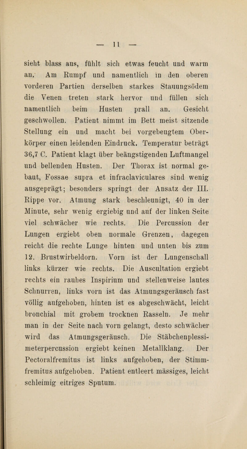 sieht blass aus, fühlt sich etwas feucht und warm an.' Am Rumpf und namentlich in den oberen vorderen Partien derselben starkes Stauungsödem die Venen treten stark hervor und füllen sich namentlich beim Husten prall an. Gesicht geschwollen. Patient nimmt im Bett meist sitzende Stellung ein und macht bei vorgebeugtem Ober¬ körper einen leidenden Eindruck. Temperatur beträgt 36,7 C. Patient klagt über beängstigenden Luftmangel und bellenden Husten. Der Thorax ist normal ge¬ baut, Fossae supra et infraclaviculares sind wenig ausgeprägt; besonders springt der Ansatz der III. Rippe vor. Atmung stark beschleunigt, 40 in der Minute, sehr wenig ergiebig und auf der linken Seite viel schwächer wie rechts. Die Percussion der Lungen ergiebt oben normale Grenzen, dagegen reicht die rechte Lunge hinten und unten bis zum 12. Brustwirbeldorn. Vorn ist der Lungenschall links kürzer wie rechts. Die Auscultation ergiebt rechts ein rauhes Inspirium und stellenweise lautes Schnurren, links vorn ist das Atmungsgeräusch fast völlig aufgehoben, hinten ist es abgeschwächt, leicht bronchial mit grobem trocknen Rasseln. Je mehr man in der Seite nach vorn gelangt, desto schw^ächer wird das Atmungsgeräusch. Die Stäbchenplessi¬ meterpercussion ergiebt keinen Metallklang. Der Pectoralfremitus ist links aufgehoben, der Stimm- fremitus aufgehoben. Patient entleert mässiges, leicht schleimig eitriges Sputum.