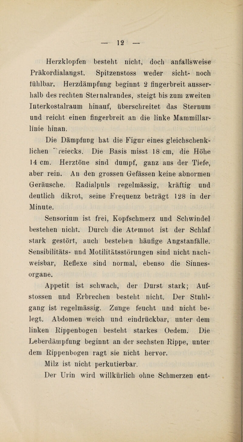 Herzklopfen besteht nicht, doch anfallsweise Präkordialangst. Spitzenstoss weder sicht- noch fühlbar. Herzdämpfung beginnt 2 fingerbreit ausser¬ halb des rechten Stei nalrandes, steigt bis zum zweiten Interkostalraum hinauf, überschreitet das Sternum und reicht einen fingerbreit an die linke Mammillar- linie hinan. Die Dämpfung hat die Figur eines gleichschenk- lichen  reiecks. Die Basis misst 18 cm, die Höhe 14 cm. Herztöne sind dumpf, ganz aus der Tiefe, aber rein. An den grossen Gefässen keine abnormen Geräusche. Radialpuls regelmässig, kräftig und deutlich dikrot, seine Frequenz beträgt 128 in der Minute. Sensorium ist frei, Kopfschmerz und Schwindel bestehen nicht. Durch die Atemnot ist der Schlaf stark gestört, auch bestehen häufige Angstanfälle. Sensibilitäts- und Motilitätsstörungen sind nicht nach¬ weisbar, Reflexe sind normal, ebenso die Sinnes¬ organe. Appetit ist schwach, der Durst stark; Auf- stossen und Erbrechen besteht nicht. Der Stuhl¬ gang ist regelmässig. Zunge feucht und nicht be¬ legt. Abdomen weich und eindrückbar, unter dem linken Rippenbogen besteht starkes Oedem. Die Leberdämpfung beginnt an der sechsten Rippe, unter dem Rippenbogen ragt sie nicht hervor. Milz ist nicht perkutierbar. Der Urin wird willkürlich ohne Schmerzen ent-