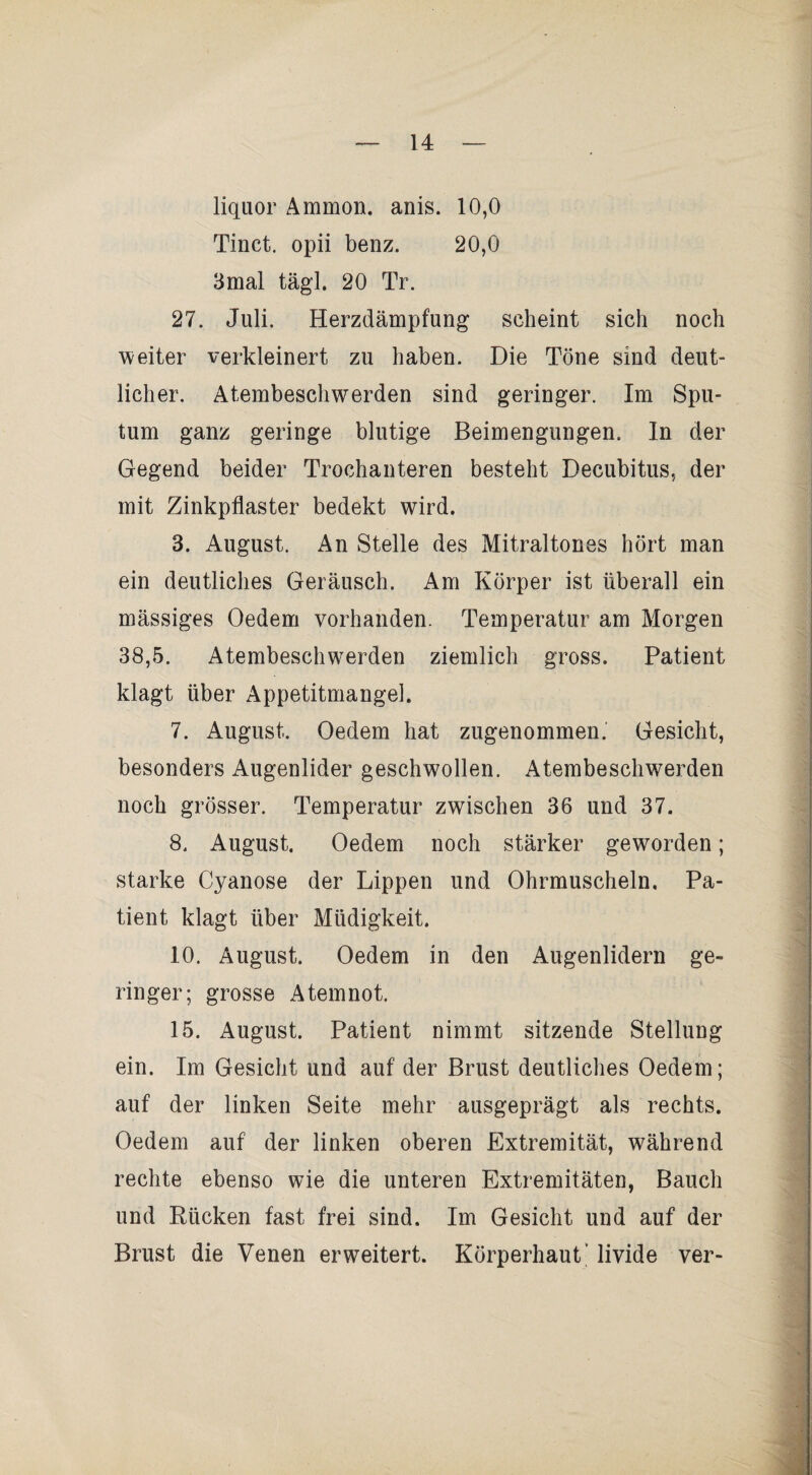 liquor Ammon, anis. 10,0 Tinct. opii benz. 20,0 3mal tägl. 20 Tr. 27. Juli. Herzdämpfung scheint sich noch weiter verkleinert zu haben. Die Töne sind deut¬ licher. Atembeschwerden sind geringer. Im Spu¬ tum ganz geringe blutige Beimengungen. In der Gegend beider Trochauteren besteht Decubitus, der mit Zinkpflaster bedekt wird. 3. August. An Stelle des Mitraltones hört man ein deutliches Geräusch. Am Körper ist überall ein mässiges Oedem vorhanden. Temperatur am Morgen 38,5. Atembeschwerden ziemlich gross. Patient klagt über Appetitmangel. 7. August. Oedem hat zugenommen.' Gesicht, besonders Augenlider geschwollen. Atembeschwerden noch grösser. Temperatur zwischen 36 und 37. 8. August. Oedem noch stärker geworden; starke Cyanose der Lippen und Ohrmuscheln. Pa¬ tient klagt über Müdigkeit. 10. August. Oedem in den Augenlidern ge¬ ringer; grosse Atemnot. 15. August. Patient nimmt sitzende Stellung ein. Im Gesicht und auf der Brust deutliches Oedem; auf der linken Seite mehr ausgeprägt als rechts. Oedem auf der linken oberen Extremität, während rechte ebenso wie die unteren Extremitäten, Bauch und Rücken fast frei sind. Im Gesicht und auf der Brust die Venen erweitert. Körperhaut’ livide ver-