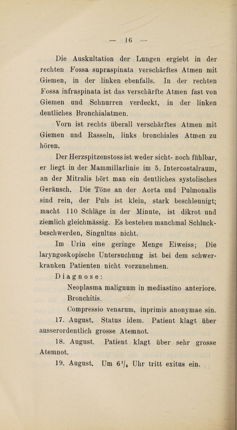 Die Auskultation der Lungeu ergiebt in der rechten Fossa supraspinata verschärftes Atmen mit Giemen, in der linken ebenfalls. In der rechten Fossa infraspinata ist das verschärfte Atmen fast von Giemen und Schnurren verdeckt, in der linken deutliches Bronchialatmen. Vorn ist rechts überall verschärftes Atmen mit Giemen und Rasseln, links bronchiales Atmen zu hören. Der Herzspitzenstossist weder sicht- noch fühlbar, er liegt in der Mammillarlinie im 5. Intercostalraum, an der Mitralis hört man ein deutliches systolisches Geräusch. Die Töne an der Aorta und Pulmonalis sind rein, der Puls ist klein, stark beschleunigt; macht 110 Schläge in der Minute, ist dikrot und ziemlich gleichmässig. Es bestehen manchmal Schluck¬ beschwerden, Singultus nicht. Im Urin eine geringe Menge Eiweiss; Die laryngoskopische Untersuchung ist bei dem schwer¬ kranken Patienten nicht vorzunehmen. Diagnose: Neoplasma malignum in mediastino anteriore. Bronchitis. Compressio venarum, inprimis anonymae sin. 17. August. Status idem. Patient klagt über ausserordentlich grosse Atemnot. 18. August. Patient klagt über sehr grosse Atemnot. 19. August. Um 6^/4 Uhr tritt exitus ein.