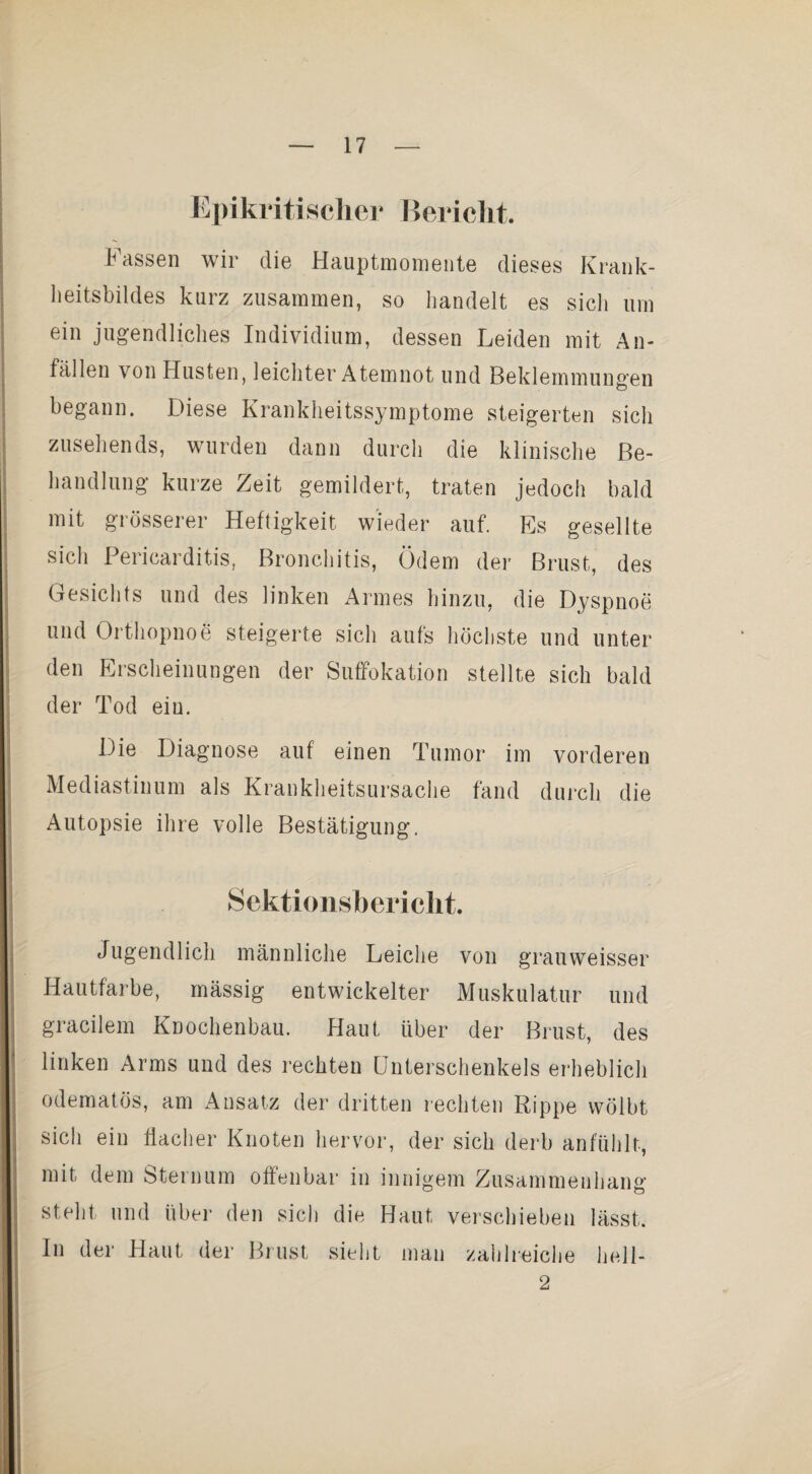 E])i kritisch er Bericlit. Fassen wir die Hauptmomeiite dieses Krank- lieitsbildes kurz zusammen, so handelt es sicli um ein jugendliches Individium, dessen Leiden mit An¬ fällen von Husten, leichter Atemnot und Beklemmungen begann. Diese Krankheitssymptome steigerten sich zusehends, wurden dann durch die klinische Be¬ handlung kurze Zeit gemildert, traten jedoch bald mit grösserer Heftigkeit wieder auf. Es gesellte sich Pericarditis, Bronchitis, Ödem der Brust, des Gesichts und des linken Armes hinzu, die Dyspnoe und Orthopnoe steigerte sich aufs höchste und unter den Erscheinungen der Siiffokation stellte sich bald der Tod ein. Die Diagnose auf einen Tumor im vorderen Mediastinum als Krankheitsursache fand durch die Autopsie ihre volle Bestätigung. Sektioiisbericlit. Jugendlich männliche Leiche von grauweisser Hautfarbe, massig entwickelter Muskulatur und gracilem Knochenbau. Haut über der Brust, des linken Arms und des rechten Unterschenkels erheblich odematös, am Ansatz der dritten rechten Rippe wölbt sich ein flacher Knoten hervor, der sich derb anfühlt, mit dem Steinum offenbar in innigem Zusammenhang steht und über den sich die Haut verschieben lässt. In der Haut der Brust sieht man zahheiche hell- 2