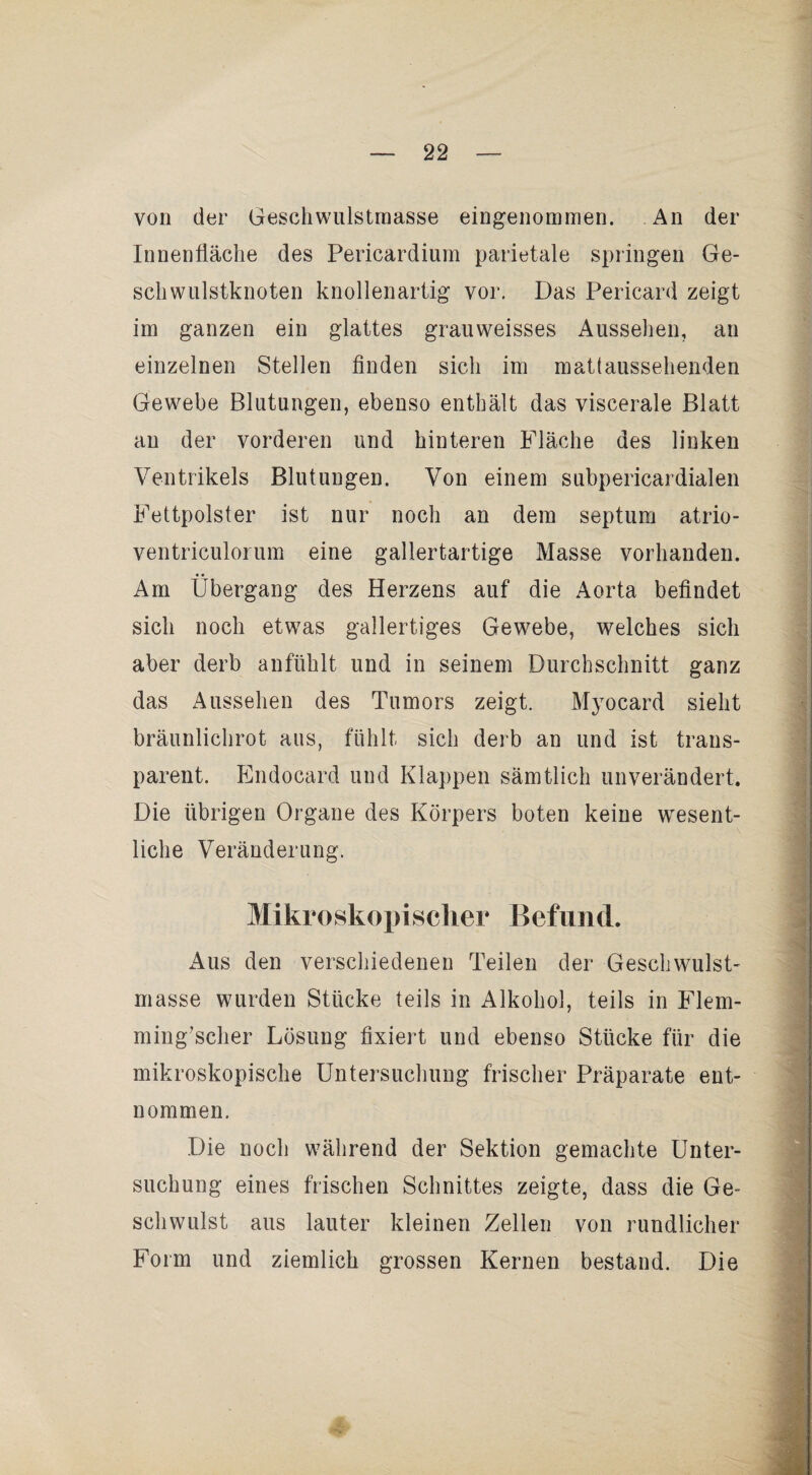 von der Geschwulstraasse eingenommen. An der Innenfläche des Pericardium parietale springen Ge- scliwulstknoten knollenartig vor. Das Pericard zeigt im ganzen ein glattes grauweisses Aussehen, an einzelnen Stellen finden sich im mattaussehenden Gewebe Blutungen, ebenso enthält das viscerale Blatt an der vorderen und hinteren Fläche des linken Ventrikels Blutungen. Von einem subpericardialen Fettpolster ist nur noch an dem septum atrio- ventriculorum eine gallertartige Masse vorhanden. Am Übergang des Herzens auf die Aorta befindet sich noch etwas gallertiges Gewebe, welches sich aber derb anfühlt und in seinem Durchschnitt ganz das Aussehen des Tumors zeigt. Myocard sieht bräunlichrot aus, fühlt sich derb an und ist trans¬ parent. Endocard und Klappen sämtlich unverändert. Die übrigen Organe des Körpers boten keine wesent¬ liche Veränderung. Mikroskopisclier Befund. Aus den verschiedenen Teilen der Geschwulst¬ masse wurden Stücke teils in Alkohol, teils in Flem- ming'scher Lösung fixiert und ebenso Stücke für die mikroskopische Untersuchung frischer Präparate ent¬ nommen. Die noch während der Sektion gemachte Unter¬ suchung eines frischen Schnittes zeigte, dass die Ge¬ schwulst aus lauter kleinen Zellen von rundlicher Form und ziemlich grossen Kernen bestand. Die