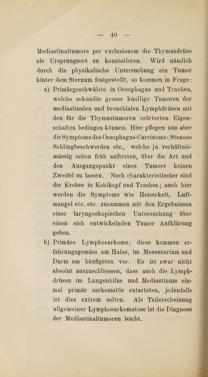 Mediastinaltumors per exclusionem die Thymusdrüse als Ursprungsort zu konstatieren. Wird nämlich durch die physikalische üntersucliung ein Tumor hinter dem Sternum festgestellt, so kommen in Frage: a) Primärgeschwülste in Oesophagus und Trachea, welche sekundär grosse knollige Tumoren der mediastinalen und bronchialen Lymphdrüsen mit den für die Thymustumoren erörterten Eigen¬ schaften bedingen können. Hier pflegen nun aber die Symptome des Oesophagus-Carcinoms: Stenose Schlingbeschwerden etc., welche ja verhältnis¬ mässig schon früh auftreten, über die Art und den Ausgangspunkt eines Tumors keinen Zweifel zu lassen. Noch charakteristischer sind die Krebse in Kehlkopf und Trachea; auch hier werden die Symptome wie Heiserkeit, Luft¬ mangel etc. etc. zusammen mit den Ergebnissen einer laryngoskopischen Untersuchung über einen sich entwickelnden Tumor Aufklärung geben. b) Primäre Lymphosarkome; diese kommen er- fahrungsgemäss am Halse, im Mesenterium und Darm am häufigsten vor. Es ist zwar nicht absolut auszuschliessen, dass auch die L) mph- drüsen im Lungenhilus und Mediastinum ein¬ mal primär sarkomatös entarteten, jedenfalls ist dies extrem selten. Als Teilerscheinung allgemeiner Lymphosarkomatose ist die Diagnose der Mediastinaltumoren leicht.