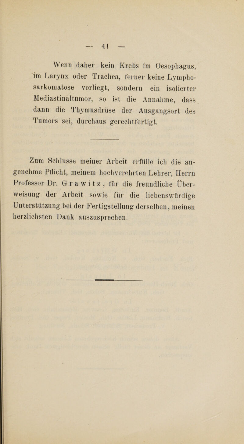 Wenn daher kein Krebs im Oesophagus, im Larynx oder Trachea, feiner keine Lympho- sarkomatose vorliegt, sondern ein isolierter Mediastinaltumor, so ist die Annahme, dass dann die Thymusdrüse der Ausgangsort des Tumors sei, durchaus gerechtfertigt, Zum Schlüsse meiner Arbeit erfülle ich die an¬ genehme Pflicht, meinem hochverehrten Lehrer, Herrn Professor Dr. G r a w i t z , für die freundliche Über¬ weisung der Arbeit sowie für die liebenswürdige Unterstützung bei der Kertigstelluiig derselben, meinen herzlichsten Dank auszusprechen.