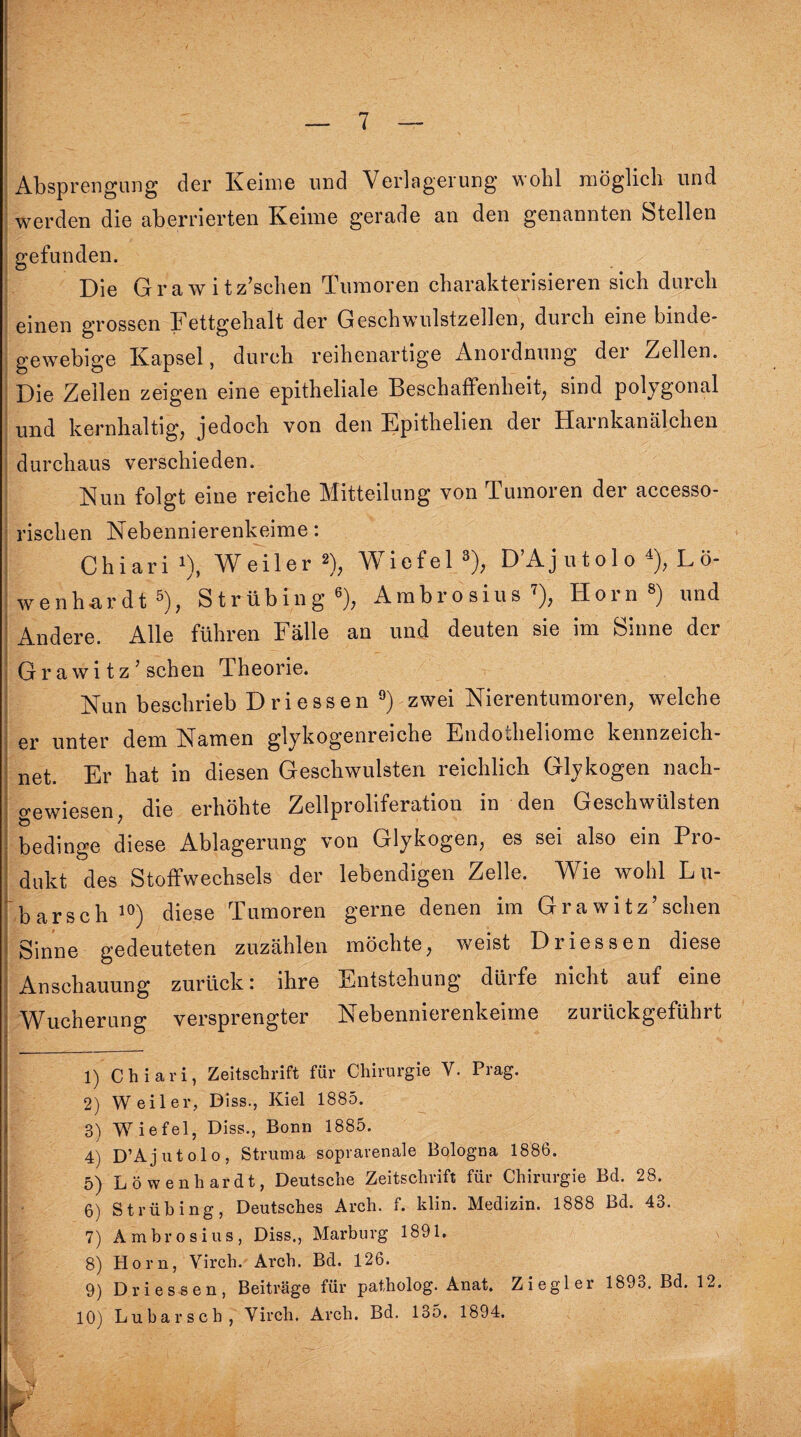 Absprengung der Keime und Verlagerung wohl möglich und werden die aberrierten Keime gerade an den genannten Stellen gefunden. Die Grawitz’sehen Tumoren charakterisieren sich durch einen grossen Fettgehalt der Geschwulstzellen, durch eine binde¬ gewebige Kapsel, durch reihenartige Anordnung der Zellen. Die Zellen zeigen eine epitheliale Beschaffenheit, sind polygonal und kernhaltig, jedoch von den Epithelien der Harnkanälchen durchaus verschieden. Nun folgt eine reiche Mitteilung von Tumoren der accesso- rischen Nebennierenkeime: Chiari '), Weiler 2), Wiefel 3), D’Ajutolo 4), Lö¬ wenhardt 5), Strübing6), Ambrosius7), Horn8) und Andere. Alle führen Fälle an und deuten sie im Sinne der Grawi tz ’ sehen Theorie. Nun beschrieb Driessen 9) zwei Nierentumoren, welche er unter dem Namen glykogenreiche Endodieliome kennzeich¬ net. Er hat in diesen Geschwülsten reichlich Glykogen nach¬ gewiesen, die erhöhte Zellproliferation in den Geschwülsten bedinge diese Ablagerung von Glykogen, es sei also ein Pro¬ dukt des Stoffwechsels der lebendigen Zelle. Wie wohl Lu- barsch10) diese Tumoren gerne denen im Grawitz’sehen Sinne gedeuteten zuzählen möchte, weist Driessen diese Anschauung zurück: ihre Entstehung düife nicht auf eine Wucherung versprengter Nebennierenkeime zurückgeführt 1) Chiari, Zeitschrift für Chirurgie V. Prag. 2) Weiler, Biss., Kiel 1885. 3) Wiefel, Diss., Bonn 1885. 4) D’Ajutolo, Struma soprarenale Bologna 1886. 5) Löwenhardt, Deutsche Zeitschrift für Chirurgie Bd. 28. 6) Strübing, Deutsches Arch. f. klin. Medizin. 1888 Bd. 43. 7) Ambrosius, Diss., Marburg 1891. 8) Horn, Virch. Arch. Bd. 126. 9) Driessen, Beiträge für patholog. Anat. Ziegler 1893. Bd. 12. 10) Lubarsch, Virch. Arch. Bd. 135. 1894. htjjf r