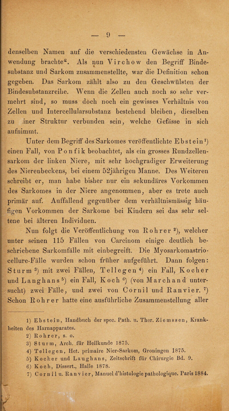 denselben Namen auf die verschiedensten Gewächse in An¬ wendung brachte*. Als nun Virchow den Begriff Binde¬ substanz und Sarkom zusammenstellte, war die Definition schon gegeben. Das Sarkom zählt also zu den Geschwülsten der Bindesubstanzreihe. Wenn die Zellen auch noch so sehr ver¬ mehrt sind, so muss doch noch ein gewisses Verhältnis von Zellen und Intercellularsubstanz bestehend bleiben, dieselben zu Jner Struktur verbunden sein, welche Gefässe in sich aufnimmt. Unter dem Begriff desSarkomes veröffentlichte Ebstein1) einen Fall, von Ponfik beobachtet, als ein grosses Bundzellen¬ sarkom der linken Niere, mit sehr hochgradiger Erweiterung des Nierenbeckens, bei einem 52jährigen Manne. Des Weiteren schreibt er, man habe bisher nur ein sekundäres Vorkommen des Sarkornes in der Niere angenommen, aber es trete auch primär auf. Auffallend gegenüber dem verhältnismässig häu¬ figen Vorkommen der Sarkome bei Kindern sei das sehr sel¬ tene bei älteren Individuen. Nun folgt die Veröffentlichung von Bohrer2), welcher unter seinen 115 Fällen von Carcinom einige deutlich be¬ schriebene Sarkomfälle mit einbegreift. Die Myosarkomastrio’ cellure-Fälle wurden schon früher aufgeführt. Dann folgen: Sturm 3) mit zwei Fällen, T e 11 e g e n 4) ein Fall, Kocher und L a n g h a n s 5) ein F all, Koch 6) (von Marchand unter¬ sucht) zwei Fälle, und zwei von Cornil und Banvier. 7) Schon Bohrer hatte eine ausführliche Zusammenstellung aller 1) Ebstein, Handbuch der spec. Path. u. Thor. Ziemssen, Krank¬ heiten des Plarnapparates. 2) Rohr er, s. o. 3) Sturm, Arch. für Heilkunde 1875. 4) Tellegen, Het. primaire Nier-Sarkom, Groningen 1875. 5) Kocher und Laughans, Zeitschrift für Chirurgie Bd. 9. 6) Koch, Dissert., Halle 1878. 7) Cornil u. Ranvier, Manuel d’histologie pathologique. Paris 1884.