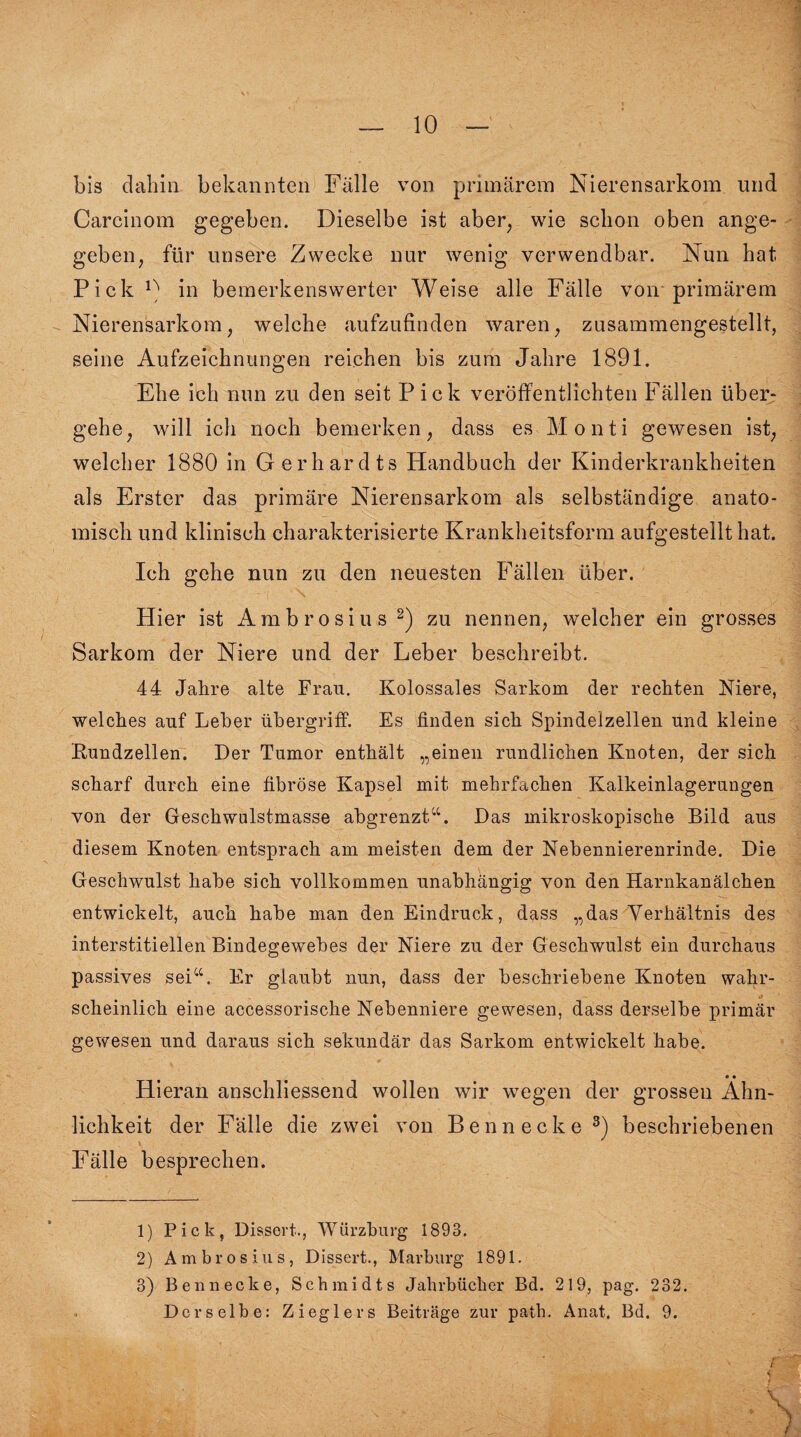 bis dabin bekannten Fälle von primärem Nierensarkom und Carcinom gegeben. Dieselbe ist aber, wie schon oben ange¬ geben, für unsere Zwecke nur wenig verwendbar. Nun hat Pick n in bemerkenswerter Weise alle Fälle von primärem Nierensarkom, welche aufzufinden waren, zusammengestellt, seine Aufzeichnungen reichen bis zum Jahre 1891. Ehe ich nun zu den seit Pick veröffentlichten Fällen über¬ gehe, will ich noch bemerken, dass es Monti gewesen ist, welcher 1880 in Gerhardts Handbuch der Kinderkrankheiten als Erster das primäre Nierensarkom als selbständige anato¬ misch und klinisch charakterisierte Krankheitsform aufgestellt hat. Ich gehe nun zu den neuesten Fällen über. Hier ist Ambrosius 2) zu nennen, welcher ein grosses Sarkom der Niere und der Leber beschreibt. 44 Jahre alte Frau. Kolossales Sarkom der rechten Niere, welches auf Leber Übergriff. Es finden sich Spindelzellen und kleine Rundzellen. Der Tumor enthält „einen rundlichen Knoten, der sich scharf durch eine fibröse Kapsel mit mehrfachen Kalkeinlagerungen von der Geschwulstmasse abgrenzt“. Das mikroskopische Bild aus diesem Knoten entsprach am meisten dem der Nebennierenrinde. Die Geschwulst habe sich vollkommen unabhängig von den Harnkanälchen entwickelt, auch habe man den Eindruck, dass „das Verhältnis des interstitiellen Bindegewebes der Niere zu der Geschwulst ein durchaus passives sei“. Er glaubt nun, dass der beschriebene Knoten wahr- scheinlich eine accessorische Nebenniere gewesen, dass derselbe primär gewesen und daraus sich sekundär das Sarkom entwickelt habe. Hieran anschliessend wollen wir wegen der grossen Ähn¬ lichkeit der Fälle die zwei von Ben necke3) beschriebenen Fälle besprechen. 1) Pick, Dissort., Würzburg 1893. 2) Ambrosius, Dissert., Marburg 1891. 3) Bennecke, Schmidts Jahrbücher Bd. 219, pag. 232. Derselbe: Zieglers Beiträge zur path. Anat. Bd. 9. f'  s t j • , .-S