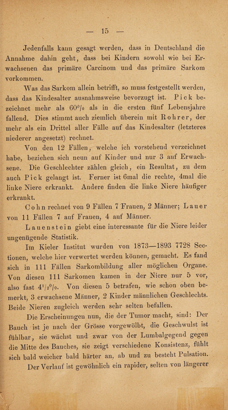 Jedenfalls kann gesagt werden, dass in Deutschland die Annahme dahin geht, dass bei Kindern sowohl wie bei Er¬ wachsenen das primäre Carcinom und das primäre Sarkom Vorkommen. Was das Sarkom allein betrifft, so muss festgestellt werden, dass das Kindesalter ausnahmsweise bevorzugt ist. Pick be¬ zeichnet mehr als 60°/o als in die ersten fünf Lebensjahre fallend. Dies stimmt auch ziemlich überein mit Rohr er, der mehr als ein Drittel aller Fälle auf das Kindesalter (letzteres niederer angesetzt) rechnet. Von den 12 Fällen, welche ich vorstehend verzeichnet habe, beziehen sich neun auf Kinder und nur 3 auf Erwach¬ sene. Die Geschlechter zählen gleich, ein Resultat, zu dem auch Pick gelangt ist. Ferner ist 6mal die rechte, 4mal die linke Niere erkrankt. Andere finden die linke Niere häufiger erkrankt. Cohn rechnet von 9 Fällen 7 Frauen, 2 Männer; Lauer von 11 Fällen 7 auf Frauen, 4 auf Männer. Lauenstein giebt eine interessante für die Niere leider ungenügende Statistik. Im Kieler Institut wurden von 1873—1893 7728 Sec- tionen, welche hier verwertet werden können, gemacht. Es fand sich in 111 Fällen Sarkombildung aller möglichen Organe. Von diesen 111 Sarkomen kamen in der Niere nur 5 vor, also fast 4,/2°/o. Von diesen 5 betrafen, wie schon oben be¬ merkt, 3 erwachsene Männer, 2 Kinder männlichen Geschlechts. Beide Nieren zugleich werden sehr selten befallen. Die Erscheinungen nun, die der Tumor macht, sind: Der Bauch ist je nach der Grösse vorgewölbt, die Geschwulst ist fühlbar, sie wächst und zwar von der Lumbalgegend gegen die Mitte des Bauches, sie zeigt verschiedene Konsistenz, fühlt sich bald weicher bald härter an, ab und zu besteht Pulsation. Der Verlauf ist gewöhnlich ein rapider, selten von längerer f
