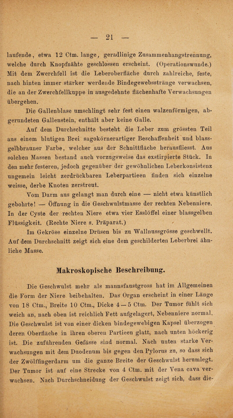 laufende, etwa 12 Ctm. lange, geradlinige Zusammenhangstrennung, welche durch Knopfnähte geschlossen erscheint. (Operationswunde.) Mit dem Zwerchfell ist die Leberoberfläche durch zahlreiche, feste, nach hinten immer stärker werdende Bindegewebsstränge verwachsen, die an der Zwerchfellkuppe in ausgedehnte flächenhafte Verwachsungen übergehen. Die Gallenblase umschlingt sehr fest einen walzenförmigen, ab¬ gerundeten Gallenstein, enthält aber keine Galle. Auf dem Durchschnitte besteht die Leber zum grössten Teil aus einem blutigen Brei sagokörnerartiger Beschaffenheit und blass¬ gelbbrauner Farbe, welcher aus der Schnittfläche herausfliesst. Aus solchen Massen bestand auch vorzugsweise das exstirpierte Stück. In den mehr festeren, jedoch gegenüber der gewöhnlichen Leberkonsistenz ungemein leicht zerdrückbaren Leberpartieen finden sich einzelne weisse, derbe Knoten zerstreut. Vom Darm aus gelangt man durch eine — nicht etwa künstlich gebohrte! — Öffnung in die Geschwulstmasse der rechten Nebenniere. In der Cyste der rechten Niere etwa vier Esslöffel einer blassgelben Flüssigkeit. (Rechte Niere s. Präparat.) Im Gekröse einzelne Drüsen bis zu Wallnussgrösse geschwellt. Auf dem Durchschnitt zeigt sieb eine dem geschilderten Leberbrei ähn¬ liche Masse. Makroskopische Beschreibung. Die Geschwulst mehr als mannsfaustgross hat im Allgemeinen die Form der Niere beibehalten. Das Organ erscheint in einer Länge von 18 Ctm., Breite 10 Ctm., Dicke 4 — 5 Ctm. Der Tumor fühlt sich weich an, nach oben ist reichlich Fett aufgelagert, Nebenniere normal. Die Geschwulst ist von einer dicken bindegewebigen Kapsel überzogen deren Oberfläche in ihren oberen Partieen glatt, nach unten höckerig ist. Die zuführenden Gefässe sind normal. Nach unten starke Ver¬ wachsungen mit dem Duodenum bis gegen den Pylorus zu, so dass sich der Zwölffingerdarm um die ganze Breite der Geschwulst herumlegt. Der Tumor ist auf eine Strecke von 4 Ctm. mit der Vena cava ver¬ wachsen. Nach Durchschneidung der Geschwulst zeigt sich, dass die-