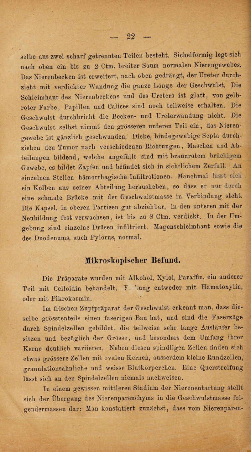 selbe aus zwei scharf getrennten Teilen besteht. Sichelförmig legt sich nach oben ein bis zu 2 Ctm. breiter Saum normalen Nierengewebes. Das Nierenbecken ist erweitert, nach oben gedrängt, der Ureter durch¬ zieht mit verdickter Wandung die ganze Länge der Geschwulst, Die Schleimhaut des Nierenbeckens und des Ureters ist glatt, von gelb- roter Farbe, Fapillen und Calices sind noch teilweise erhalten. Die Geschwulst durchbricht die Becken- und Ureterwandung nicht. Die Geschwulst selbst nimmt den grösseren unteren Teil ein, das Nieren¬ gewebe ist gänzlich geschwunden. Dicke, bindegewebige Septa durch¬ ziehen den Tumor nach verschiedenen Richtungen, Maschen und Ab¬ teilungen bildend, welche angefüllt sind mit braunrotem brüchigem Gewebe, es bildet Zapfen und befindet sich in sichtlichem Zerfall. An einzelnen Stellen hämorrhagische Infiltrationen. Manchmal lässt sich ein Kolben aus seiner Abteilung herausheben, so dass er nur durch eine schmale Brücke mit der Geschwulstmasse in Verbindung steht. Die Kapsel, in oberen Partieen gut abziehbar, in den unteren mit der Neubildung fest verwachsen, ist bis zu 8 Ctm. verdickt. In der Um¬ gebung sind einzelne Drüsen infiltriert. Magenschleimhaut sowie die des Duodenums, auch Pylorus, normal. Mikroskopischer Befund. Die Präparate wurden mit Alkohol, Xylol, Paraffin, ein anderer Teil mit Celloidin behandelt. K bung entweder mit Hämatoxylin, oder mit Pikrokarmin. Im frischen Zupfpräparat der Geschwulst erkennt man, dass die¬ selbe grösstenteils einen faserigen Bau hat, und sind die Faserzüge durch Spindelzellen gebildet, die teilweise sehr lange Ausläufer be¬ sitzen und bezüglich der Grösse, und besonders dem Umfang ihrer Kerne deutlich variieren. Neben diesen spindligen Zellen finden sich etwas grössere Zellen mit ovalen Kernen, ausserdem kleine Rundzellen, granulationsähnliche und weisse Blutkörperchen. Eine Querstreifung lässt sich an den Spindelzellen niemals nachweisen. In einem gewissen mittleren Stadium der Nierenentartung stellt sich der Übergang des Nierenparenchyms in die Geschwulstmasse fol- gendermassen dar: Man konstatiert zunächst, dass vom Nierenparen-