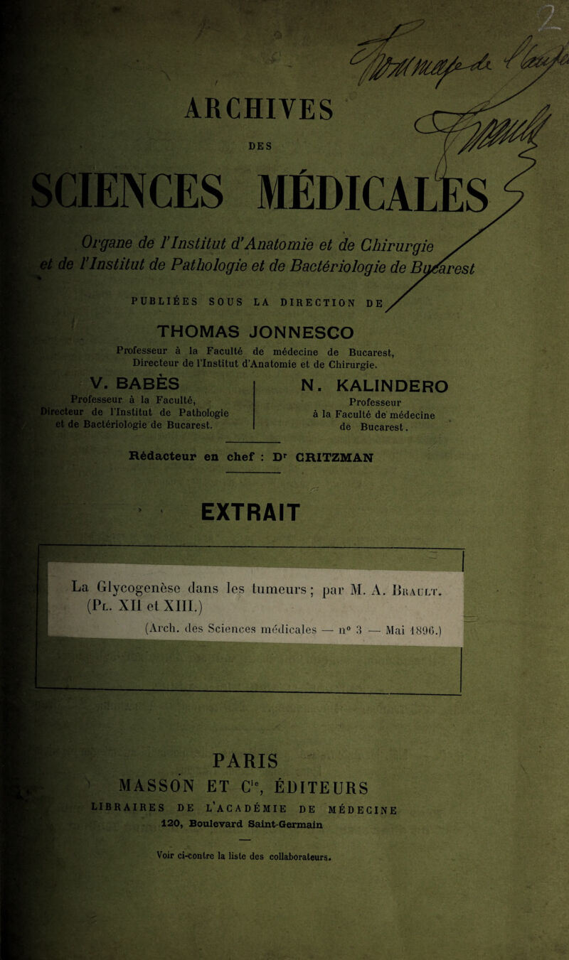 A* ARCHIVES DES SCIENCES MÉDICALE? Organe de l’Institut d’Anatomie et de Chirurgie et de l’Institut de Pathologie et de Bactériologie de Bg/aresl PUBLIÉES SOUS LA DIRECTION DE I THOMAS JONNESCO Professeur à la Faculté de médecine de Bucarest, Directeur de l’Institut d’Anatomie et de Chirurgie. J.) ' V. BABES Professeur à la Faculté, Directeur de l’Institut de Pathologie et de Bactériologie de Bucarest. N. KALINDERO Professeur à la Faculté de médecine de Bucarest. Rédacteur en chef : Dr CRITZMAN > » EXTRAIT La Glycogenèse dans les tumeurs; par M. A. Brault. (Pl. XII et XIII.) (Arch. des Sciences médicales — n° 3 — Mai 1890.) PARIS MASSON ET Cie, ÉDITEURS LIBRAIRES DE L’ACADÉMIE DE MÉDECINE 120, Boulevard Saint-Germain Voir ci-contre la liste des collaborateurs.