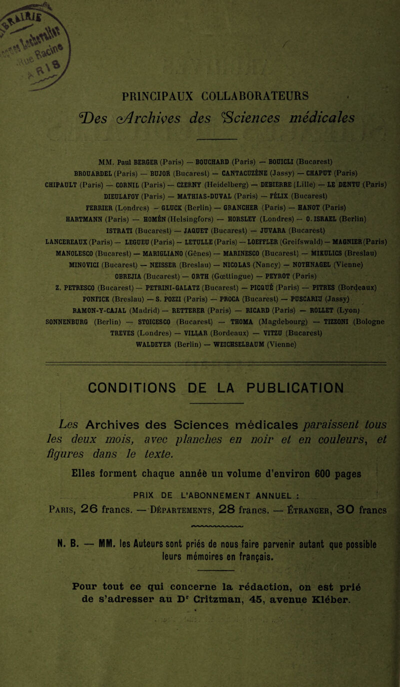 Des ^Archives des Sciences médicales MM. Paul BERGER (Paris) — BOUCHARD (Paris) — BOUICLI (Bucarest) BROUARDEL (Paris) — BUJOR (Bucarest) — CANTACUZÈNE (Jassy) — CHAPUT (Paris) CHIPAULT (Paris) — CORNIL (Paris) — CZERNY (Heidelberg) — DEBIERRE (Lille) — LE DENTU (Paris) DIEULAFOY (Paris) — MATHIAS-DUVAL (Paris) — FÉLIX (Bucarest) FERRIER (Londres) - GLUCK (Berlin) — GRANCHER (Paris) — HANOT (Paris) HARTMANN (Paris) — HOMÉN (Helsingfors) — HORSLEY (Londres) - 0. ISRAËL (Berlin) ISTRATI (Bucarest) — JAQUET (Bucarest) — JUVARA (Bucarest) LANCEREAUX (Paris) — LEGUEÜ (Paris) - LETULLE (Paris) — LOEFFLER (Greifswald) - MAGNIER(Paris) MANOLESCO (Bucarest) — MARIGLIANO (Gênes) — MARINESCO (Bucarest) — MIKULICS (Breslau) MINOVICI (Bucarest) — NEISSER (Breslau) — NICOLAS (Nancy) - NOTHNAGEL (Vienne) OBREJIA (Bucarest) — ORTH (Gœttingue) — PEYROT (Paris) Z. PETRESCO (Bucarest) — PETRINI-GALATZ (Bucarest) - PICQUÉ (Paris) — PITRES (Bordeaux) PONFICK (Breslau) — S. POZZI (Paris) — PROCA (Bucarest) — PUSCARIU (Jassy) RAMON-Y-CAJAL (Madrid) — RETTERER (Paris) — RICARD (Paris) — ROLLET (Lyon) SONNENBURG (Berlin) — STOICESCO (Bucarest) — THOMA (Magdebourg) — TIZZONI (Bologne TREVES (Londres) — VILLAR (Bordeaux) — VITZU (Bucarest) WALDEYER (Berlin) — WEICHSELBAUM (Vienne) CONDITIONS DE LA PUBLICATION Les Archives des Sciences médicales paraissent tous les deux mois, avec planches en noir et en couleurs, et figures dans le texte. Elles forment chaque année un volume d’environ 600 pages PRIX DE L’ABONNEMENT ANNUEL ; Paris, 26 francs. — Départements, 28 francs. — Étranger, 30 francs N. B. — MM. les Auteurs sont priés de nous faire parvenir autant que possible leurs mémoires en français. Pour tout ce qui concerne la rédaction, on est prié de s’adresser au Dr Critzman, 45, avenue Kléber.