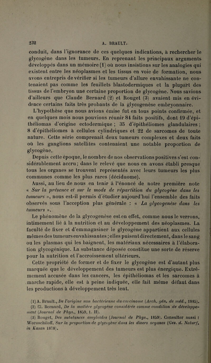 conduit, dans l’ignorance de ces quelques indications, à rechercher le glycogène dans les tumeurs. En reprenant les principaux arguments développés dans un mémoire (1) où nous insistions sur les analogies qui existent entre les néoplasmes et les tissus en voie de formation, nous avons entrepris de vérifier si les tumeurs d’allure envahissante ne con¬ tenaient pas comme les feuillets blastodermiques et la plupart des tissus de l’embryon une certaine proportion de glycogène. Nous savions d’ailleurs que Claude Bernard (2) et Rouget (3) avaient mis en évi¬ dence certains faits très probants de la glycogenèse embryonnaire. L’hypothèse que nous avions émise fut en tous points confirmée, et en quelques mois nous pouvions réunir 84 faits positifs, dont 19 d’épi- théliomas d’origine ectodermique ; 35 d’épithéliomes glandulaires ; 8 d’épithéliomes à cellules cylindriques et 22 de sarcomes de toute nature. Cette série comprenait deux tumeurs complexes et deux faits où les ganglions satellites contenaient une notable proportion de glycogène. Depuis cette époque, le nombre de nos observations positives s’est con¬ sidérablement accru; dans le relevé que nous en avons établi presque tous les organes se trouvent représentés avec leurs tumeurs les plus communes comme les plus rares (déciduome). Aussi, au lieu de nous en tenir à l’énoncé de notre première note « Sur la présence et sur le mode de répartition du glycogène dans les tumeurs », nous est-il permis d’étudier aujourd’hui l’ensemble des faits observés sous l’acception plus générale : « La glycogenèse dans les tumeurs ». Le phénomène de la glycogenèse est en effet, comme nous le verrons, intimement lié à la nutrition et au développement des néoplasmes. La faculté de üxer et d’emmagasiner le glycogène appartient aux cellules mêmes des tumeurs envahissantes ; elles puisent directement, dans le sang ou les plasmas qui les baignent, les matériaux nécessaires à l’élabora¬ tion glycogénique. La substance déposée constitue une sorte de réserve pour la nutrition et l’accroissement ultérieurs. Cette propriété de former et de fixer le glycogène est d’autant plus marquée que le développement des tumeurs est plus énergique. Extrê¬ mement accusée dans les cancers, les épithéliomas et les sarcomes à marche rapide, elle est à peine indiquée, elle fait même défaut dans les productions à développement très lent. j (1) A. Brault., De Vorigine non bactérienne du carcinome (Arch. gén. de méd1885). (2) Cl. Bernard, De la matière glycogène considérée comme condition de développe¬ ment (Journal de Phys., 1859, t. II). (3) Rouget, Des substances amyloïdes (Journal de Phys., 18591. Consulter aussi : Woroschiloff, Sur la proportion de glycogène dans les divers organes (Ges. d. Na turf. in Kasan 1878).