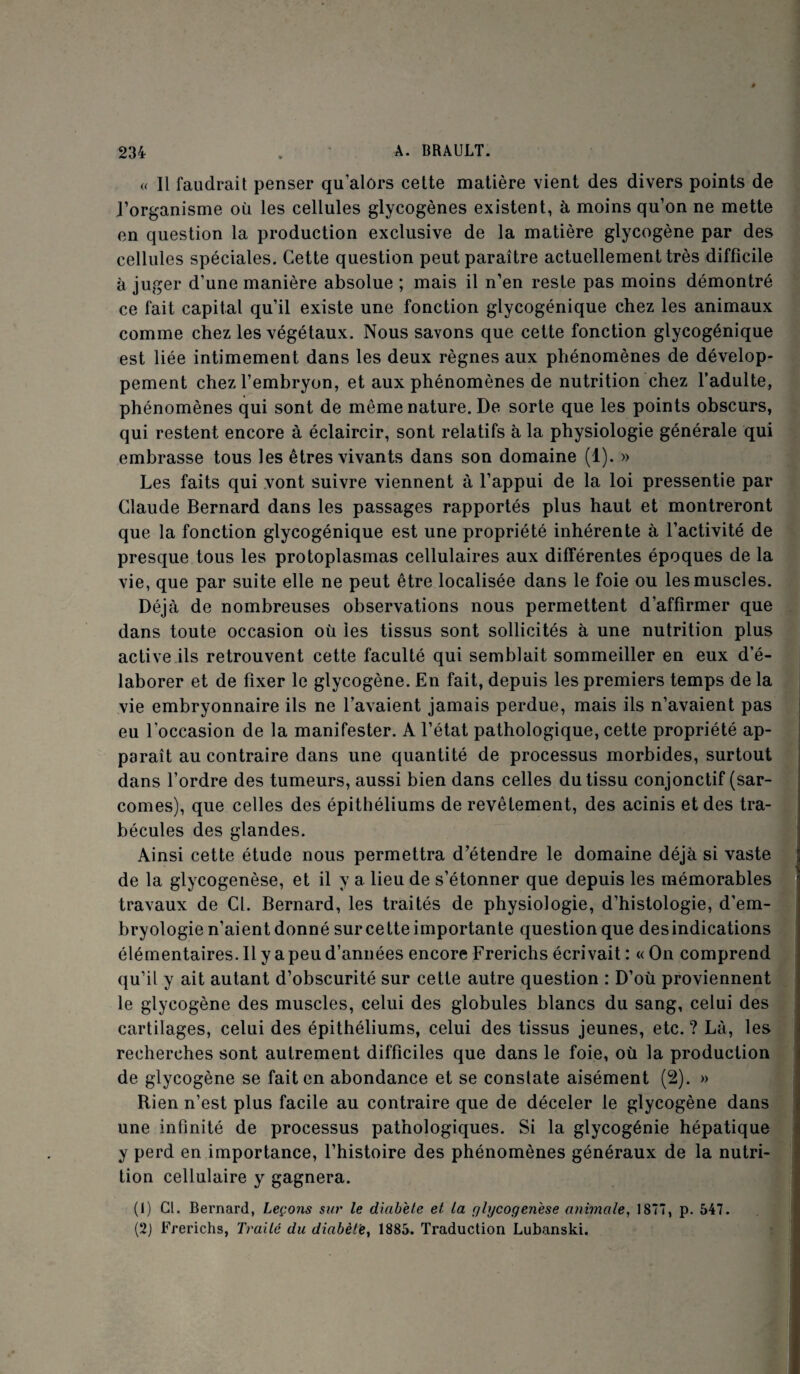 « Il faudrait penser qu’alors cette matière vient des divers points de l’organisme où les cellules glycogènes existent, à moins qu’on ne mette en question la production exclusive de la matière glycogène par des cellules spéciales. Cette question peut paraître actuellement très difficile à juger d’une manière absolue ; mais il n’en reste pas moins démontré ce fait capital qu’il existe une fonction glycogénique chez les animaux comme chez les végétaux. Nous savons que cette fonction glycogénique est liée intimement dans les deux règnes aux phénomènes de dévelop¬ pement chez l’embryon, et aux phénomènes de nutrition chez l’adulte, phénomènes qui sont de même nature. De sorte que les points obscurs, qui restent encore à éclaircir, sont relatifs à la physiologie générale qui embrasse tous les êtres vivants dans son domaine (1). » Les faits qui vont suivre viennent à l’appui de la loi pressentie par Claude Bernard dans les passages rapportés plus haut et montreront que la fonction glycogénique est une propriété inhérente à l’activité de presque tous les protoplasmas cellulaires aux différentes époques de la vie, que par suite elle ne peut être localisée dans le foie ou les muscles. Déjà de nombreuses observations nous permettent d’affirmer que dans toute occasion où les tissus sont sollicités à une nutrition plus active ils retrouvent cette faculté qui semblait sommeiller en eux d’é¬ laborer et de fixer le glycogène. En fait, depuis les premiers temps de la vie embryonnaire ils ne l’avaient jamais perdue, mais ils n’avaient pas eu l’occasion de la manifester. A l’état pathologique, cette propriété ap¬ paraît au contraire dans une quantité de processus morbides, surtout dans l’ordre des tumeurs, aussi bien dans celles du tissu conjonctif (sar¬ comes), que celles des épithéliums de revêtement, des acinis et des tra¬ bécules des glandes. Ainsi cette étude nous permettra d’étendre le domaine déjà si vaste de la glycogenèse, et il y a lieu de s’étonner que depuis les mémorables travaux de Cl. Bernard, les traités de physiologie, d’histologie, d’em¬ bryologie n’aient donné sur cette importante question que desindications élémentaires. Il y a peu d’années encore Frerichs écrivait : « On comprend qu’il y ait autant d’obscurité sur cette autre question : D’où proviennent le glycogène des muscles, celui des globules blancs du sang, celui des cartilages, celui des épithéliums, celui des tissus jeunes, etc. ? Là, les recherches sont autrement difficiles que dans le foie, où la production de glycogène se fait en abondance et se constate aisément (2). » Rien n’est plus facile au contraire que de déceler le glycogène dans une infinité de processus pathologiques. Si la glycogénie hépatique y perd en importance, l’histoire des phénomènes généraux de la nutri¬ tion cellulaire y gagnera. (1) Cl. Bernard, Leçons sur le diabète et la glycogenèse animale, 1877, p. 547. (2) Frerichs, Traité du diabète, 1885. Traduction Lubanski.