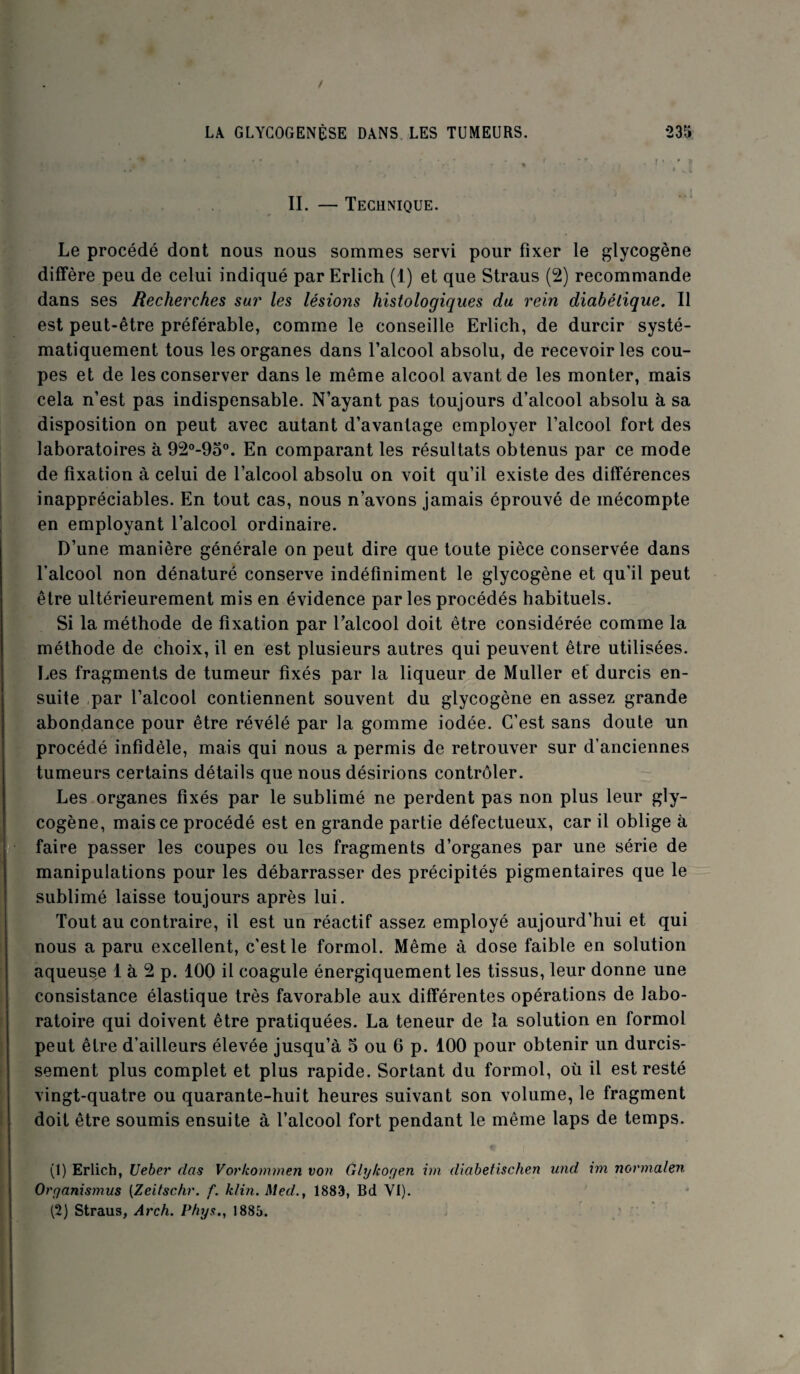 3 % . ■, v i j • r % II. — Technique. Le procédé dont nous nous sommes servi pour fixer le glycogène diffère peu de celui indiqué par Erlich (1) et que Straus (2) recommande dans ses Recherches sur les lésions histologiques du rein diabétique. Il est peut-être préférable, comme le conseille Erlich, de durcir systé¬ matiquement tous les organes dans l’alcool absolu, de recevoir les cou¬ pes et de les conserver dans le même alcool avant de les monter, mais cela n’est pas indispensable. N’ayant pas toujours d’alcool absolu à sa disposition on peut avec autant d’avantage employer l’alcool fort des laboratoires à 92°-9o°. En comparant les résultats obtenus par ce mode de fixation à celui de l’alcool absolu on voit qu’il existe des différences inappréciables. En tout cas, nous n’avons jamais éprouvé de mécompte en employant l’alcool ordinaire. D’une manière générale on peut dire que toute pièce conservée dans l’alcool non dénaturé conserve indéfiniment le glycogène et qu’il peut être ultérieurement mis en évidence par les procédés habituels. Si la méthode de fixation par l’alcool doit être considérée comme la méthode de choix, il en est plusieurs autres qui peuvent être utilisées. I^es fragments de tumeur fixés par la liqueur de Muller et durcis en¬ suite par l’alcool contiennent souvent du glycogène en assez grande abondance pour être révélé par la gomme iodée. C’est sans doute un procédé infidèle, mais qui nous a permis de retrouver sur d’anciennes tumeurs certains détails que nous désirions contrôler. Les organes fixés par le sublimé ne perdent pas non plus leur gly¬ cogène, mais ce procédé est en grande partie défectueux, car il oblige à faire passer les coupes ou les fragments d’organes par une série de manipulations pour les débarrasser des précipités pigmentaires que le sublimé laisse toujours après lui. Tout au contraire, il est un réactif assez employé aujourd’hui et qui nous a paru excellent, c’est le formol. Même à dose faible en solution aqueuse 1 à 2 p. 100 il coagule énergiquement les tissus, leur donne une consistance élastique très favorable aux différentes opérations de labo¬ ratoire qui doivent être pratiquées. La teneur de la solution en formol peut être d’ailleurs élevée jusqu’à 5 ou 6 p. 100 pour obtenir un durcis¬ sement plus complet et plus rapide. Sortant du formol, où il est resté vingt-quatre ou quarante-huit heures suivant son volume, le fragment doit être soumis ensuite à l’alcool fort pendant le même laps de temps. (1) Erlich, Ueber das Vorkommen von Glylcoyen im diabetischen und im normalen Oryanismus (Zeitschr. f. klin. Med., 1883, Bd VI). (2) Straus, Arch. Phys., 1885.