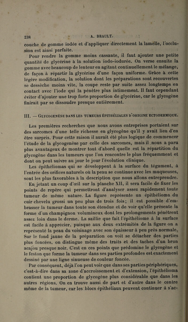 couche de gomme iodée et d’appliquer directement la lamelle, l’occlu¬ sion est ainsi parfaite. Pour rendre la gomme moins cassante, il faut ajouter une petite quantité de glycérine à la solution iodo-iodurée. On verse ensuite la gomme avec beaucoup de lenteur en agitant continuellement le mélange, de façon à répartir la glycérine d’une façon uniforme. Grâce à cette légère modification, la solution dont les préparations sont recouvertes se dessèche moins vite, la coupe reste par suite assez longtemps en contact avec l’iode qui la pénètre plus intimement. Il faut cependant éviter d’ajouter une trop forte proportion de glycérine, car le glycogène finirait par se dissoudre presque entièrement. III. — Glycogenèse dans les tumeurs épithéliales d’origine ectodermique. Les premières recherches que nous avons entreprises portaient sur des sarcomes d'une telle richesse en glycogène qu’il y avait lieu d’en être surpris. Pour cette raison il aurait été plus logique de commencer l’étude de la glycogenèse par celle des sarcomes, mais il nous a paru plus avantageux de montrer tout d’abord quelle est la répartition du glycogène dans les tumeurs que l’on rencontre le plus fréquemment et dont on peut suivre au jour le jour l’évolution clinique. Les épithéliomas qui se développent à la surface du tégument, à l’entrée des orifices naturels où la peau se continue avec les muqueuses, sont les plus favorables à la description que nous allons entreprendre. En jetant un coup d’œil sur la planche XII, il sera facile de fixer les points de repère qui permettront d’analyser assez rapidement toute tumeur de même nature. La figure représente un épithélioma du cuir chevelu grossi un peu plus de trois fois ; il est possible d em¬ brasser la tumeur dans toute son étendue et de voir qu’elle présente la forme d’un champignon volumineux dont les prolongements pénètrent assez loin dans le derme. La saillie que fait l’épithéliome à la surface est facile à apprécier, puisque aux deux extrémités de la figure on a représenté la peau du voisinage avec son épaisseur à peu près normale. Sur le fond jaune de la préparation on voit se détacher des parties plus foncées, on distingue même des traits et des taches d’un brun acajou presque noir. C’est en ces points que prédomine le glycogène et le feston que forme la tumeur dans ses parties profondes est exactement dessiné par une ligne sinueuse de couleur foncée. Par conséquent, déjà l’on peut voir que dans ses parties périphériques, c’est-à-dire dans sa zone d’accroissement et d’extension, l’épithélioma contient une proportion de glycogène plus considérable que dans les autres régions. On en trouve aussi de part et d’autre dans le centre même de la tumeur, car les blocs épithéliaux peuvent continuer à s’ac-