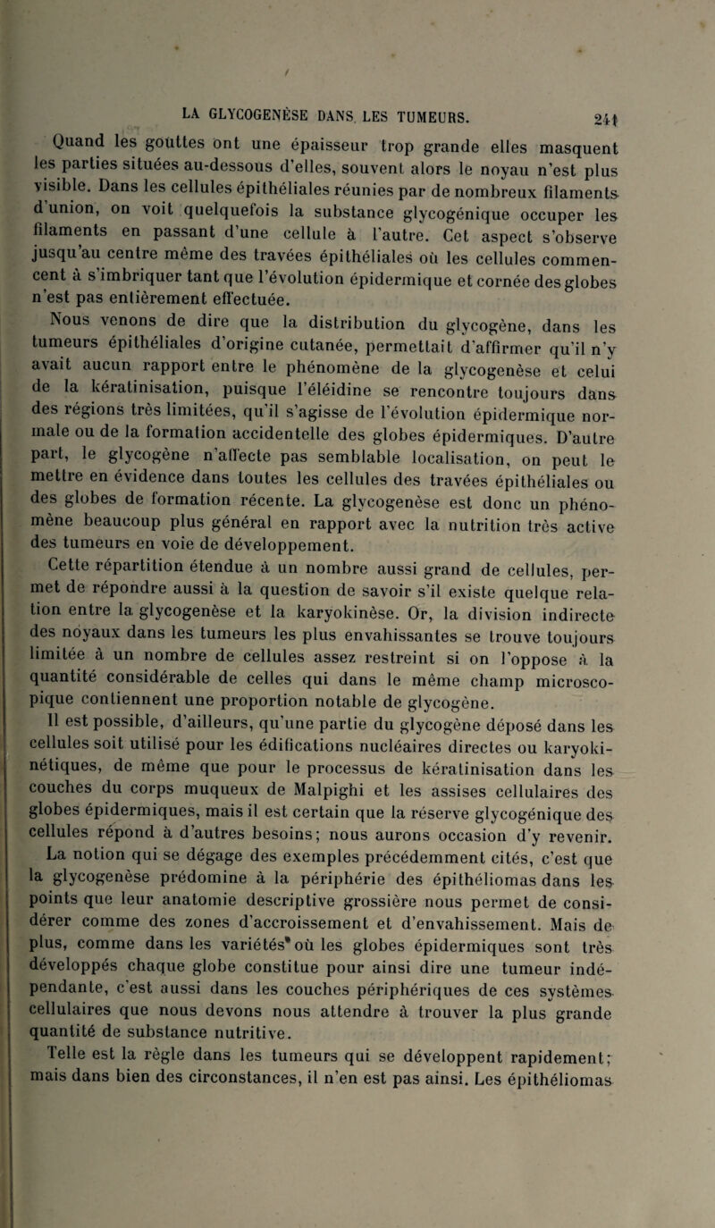 Quand les gouttes ont une épaisseur trop grande elles masquent les parties situées au-dessous d elles, souvent, alors le noyau n’est plus visible. Dans les cellules épithéliales réunies par de nombreux filaments d union, on voit quelquetois la substance glycogénique occuper les filaments en passant d une cellule à l’autre. Cet aspect s’observe ju^qu au centre même des travées épithéliales où les cellules commen¬ cent a s imbriquer tant que 1 évolution épidermique et cornée des globes n’est pas entièrement efï'ectuée. Nous venons de dire que la distribution du glycogène, dans les tumeurs épithéliales d’origine cutanée, permettait d’affirmer qu’il n’y avait aucun rapport entre le phénomène de la glycogenèse et celui de la kératinisation, puisque l’éléidine se rencontre toujours dan& des légions très limitées, qu il s agisse de 1 évolution épidermique nor¬ male ou de la formation accidentelle des globes épidermiques. D’autre paît, le glycogène n afïecte pas semblable localisation, on peut le mettre en évidence dans toutes les cellules des travées épithéliales ou des globes de formation récente. La glycogenèse est donc un phéno¬ mène beaucoup plus général en rapport avec la nutrition très active des tumeurs en voie de développement. Cette répartition étendue à un nombre aussi grand de cellules, per¬ met de répondre aussi à la question de savoir s’il existe quelque rela¬ tion entre la glycogenèse et la karyokinèse. Or, la division indirecte des noyaux dans les tumeurs les plus envahissantes se trouve toujours limitée à un nombre de cellules assez restreint si on l’oppose à la quantité considérable de celles qui dans le même champ microsco¬ pique contiennent une proportion notable de glycogène. 11 est possible, d’ailleurs, qu’une partie du glycogène déposé dans les cellules soit utilisé pour les édifications nucléaires directes ou karyoki- nétiques, de même que pour le processus de kératinisation dans les couches du corps muqueux de Malpighi et les assises cellulaires des globes épidermiques, mais il est certain que la réserve glycogénique des cellules répond à d’autres besoins; nous aurons occasion d y revenir. La notion qui se dégage des exemples précédemment cités, c’est que la glycogenèse prédomine à la périphérie des épithéliomas dans le& points que leur anatomie descriptive grossière nous permet de consi¬ dérer comme des zones d’accroissement et d’envahissement. Mais de plus, comme dans les variétés* où les globes épidermiques sont très développés chaque globe constitue pour ainsi dire une tumeur indé¬ pendante, c’est aussi dans les couches périphériques de ces systèmes cellulaires que nous devons nous attendre à trouver la plus grande quantité de substance nutritive. Telle est la règle dans les tumeurs qui se développent rapidement; mais dans bien des circonstances, il n’en est pas ainsi. Les épithéliomas