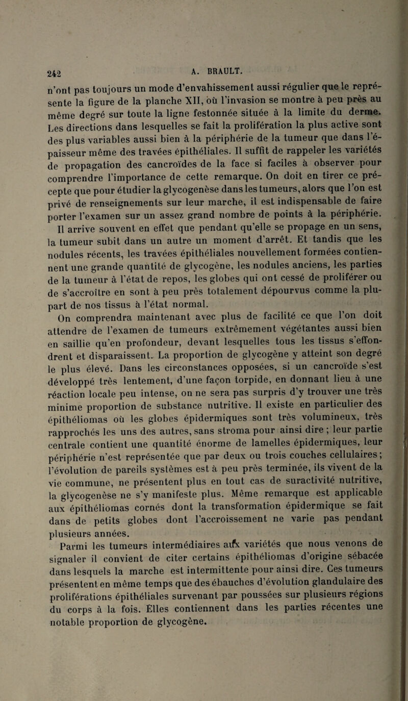 n’ont pas toujours un mode d’envahissement aussi régulier que le repré¬ sente la figure de la planche XII, où l’invasion se montre à peu près au même degré sur toute la ligne festonnée située à la limite du derme. Les directions dans lesquelles se fait la prolifération la plus active sont des plus variables aussi bien à la périphérie de la tumeur que dans 1 é- paisseur même des travées épithéliales. Il suffit de rappeler les variétés de propagation des cancroïdes de la face si faciles à observer pour comprendre l’importance de cette remarque. On doit en tirer ce pré¬ cepte que pour étudier laglycogenèse dans les tumeurs, alors que l’on est privé de renseignements sur leur marche, il est indispensable de faire porter l’examen sur un assez grand nombre de points à la périphérie. Il arrive souvent en effet que pendant qu’elle se propage en un sens, la tumeur subit dans un autre un moment d’arrêt. Et tandis que les nodules récents, les travées épithéliales nouvellement formées contien¬ nent une grande quantité de glycogène, les nodules anciens, les parties de la tumeur à l’état de repos, les globes qui ont cessé de proliférer ou de s’accroître en sont à peu près totalement dépourvus comme la plu¬ part de nos tissus à l’état normal. On comprendra maintenant avec plus de facilité ce que l’on doit attendre de l’examen de tumeurs extrêmement végétantes aussi bien en saillie qu’en profondeur, devant lesquelles tous les tissus s’effon¬ drent et disparaissent. La proportion de glycogène y atteint son degré le plus élevé. Dans les circonstances opposées, si un cancroïde s’est développé très lentement, d’une façon torpide, en donnant lieu à une réaction locale peu intense, on ne sera pas surpris d’y trouver une très minime proportion de substance nutritive. Il existe en particulier des épithéliomas où les globes épidermiques sont très volumineux, très rapprochés les uns des autres, sans stroma pour ainsi dire ; leur partie centrale contient une quantité énorme de lamelles épidermiques, leur périphérie n’est représentée que par deux ou trois couches cellulaires ; l’évolution de pareils systèmes est à peu près terminée, ils vivent de la vie commune, ne présentent plus en tout cas de suractivité nutritive, la glycogenèse ne s’y manifeste plus. Même remarque est applicable aux épithéliomas cornés dont la transformation épidermique se fait dans de petits globes dont l’accroissement ne varie pas pendant plusieurs années. Parmi les tumeurs intermédiaires aifx variétés que nous venons de signaler il convient de citer certains épithéliomas d’origine sébacée dans lesquels la marche est intermittente pour ainsi dire. Ces tumeurs présentent en même temps que des ébauches d’évolution glandulaire des proliférations épithéliales survenant par poussées sur plusieurs régions du corps à la fois. Elles contiennent dans les parties récentes une notable proportion de glycogène.