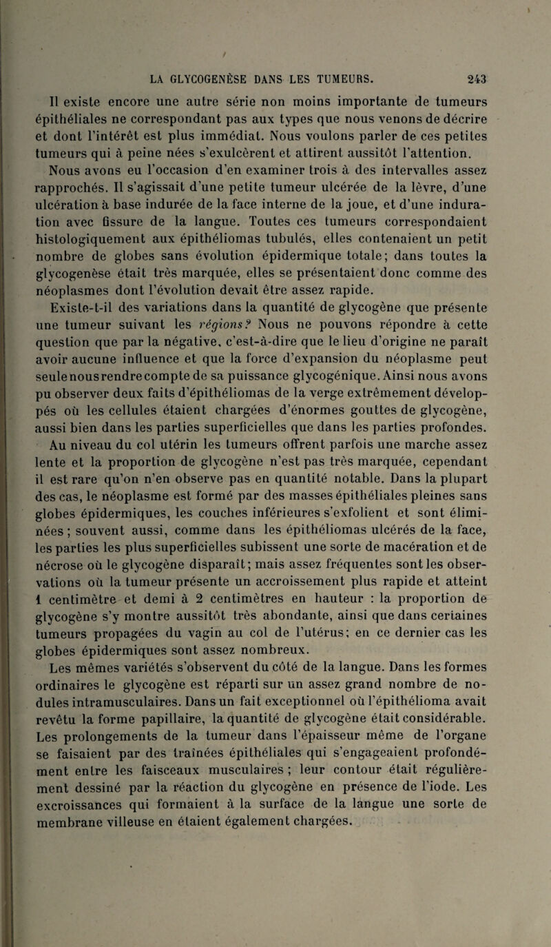 Il existe encore une autre série non moins importante de tumeurs épithéliales ne correspondant pas aux types que nous venons de décrire et dont l’intérêt est plus immédiat. Nous voulons parler de ces petites tumeurs qui à peine nées s’exulcèrent et attirent aussitôt l’attention. Nous avons eu l’occasion d’en examiner trois à des intervalles assez rapprochés. Il s’agissait d’une petite tumeur ulcérée de la lèvre, d’une ulcération à base indurée de la face interne de la joue, et d’une indura¬ tion avec Gssure de la langue. Toutes ces tumeurs correspondaient histologiquement aux épithéliomas tubulés, elles contenaient un petit nombre de globes sans évolution épidermique totale; dans toutes la glycogenèse était très marquée, elles se présentaient donc comme des néoplasmes dont l’évolution devait être assez rapide. Existe-t-il des variations dans la quantité de glycogène que présente une tumeur suivant les régions? Nous ne pouvons répondre à cette question que par la négative, c’est-à-dire que le lieu d’origine ne paraît avoir aucune influence et que la force d’expansion du néoplasme peut seulenousrendrecompte de sa puissance glycogénique. Ainsi nous avons pu observer deux faits d’épithéliomas de la verge extrêmement dévelop¬ pés où les cellules étaient chargées d’énormes gouttes de glycogène, aussi bien dans les parties superficielles que dans les parties profondes. Au niveau du col utérin les tumeurs offrent parfois une marche assez lente et la proportion de glycogène n’est pas très marquée, cependant il est rare qu’on n’en observe pas en quantité notable. Dans la plupart des cas, le néoplasme est formé par des masses épithéliales pleines sans globes épidermiques, les couches inférieures s’exfolient et sont élimi¬ nées ; souvent aussi, comme dans les épithéliomas ulcérés de la face, les parties les plus superficielles subissent une sorte de macération et de nécrose où le glycogène disparaît; mais assez fréquentes sont les obser¬ vations où la tumeur présente un accroissement plus rapide et atteint 1 centimètre et demi à 2 centimètres en hauteur : la proportion de glycogène s’y montre aussitôt très abondante, ainsi que dans ceriaines tumeurs propagées du vagin au col de l’utérus; en ce dernier cas les globes épidermiques sont assez nombreux. Les mêmes variétés s’observent du côté de la langue. Dans les formes ordinaires le glycogène est réparti sur un assez grand nombre de no¬ dules intramusculaires. Dans un fait exceptionnel où l’épithélioma avait revêtu la forme papillaire, la quantité de glycogène était considérable. Les prolongements de la tumeur dans l’épaisseur même de l’organe se faisaient par des traînées épithéliales qui s’engageaient profondé¬ ment entre les faisceaux musculaires ; leur contour était régulière¬ ment dessiné par la réaction du glycogène en présence de l’iode. Les excroissances qui formaient à la surface de la langue une sorte de membrane villeuse en étaient également chargées.