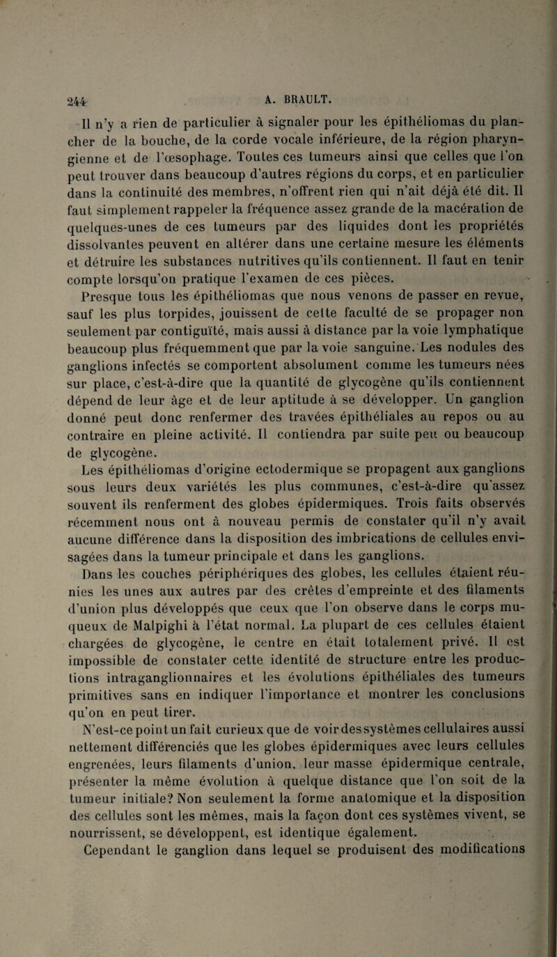 Il n’y a rien de particulier à signaler pour les épithéliomas du plan¬ cher de la bouche, de la corde vocale inférieure, de la région pharyn¬ gienne et de l’oesophage. Toutes ces tumeurs ainsi que celles que l’on peut trouver dans beaucoup d’autres régions du corps, et en particulier dans la continuité des membres, n’offrent rien qui n’ait déjà été dit. Il faut simplement rappeler la fréquence assez grande de la macération de quelques-unes de ces tumeurs par des liquides dont les propriétés dissolvantes peuvent en altérer dans une certaine mesure les éléments et détruire les substances nutritives qu’ils contiennent. Il faut en tenir compte lorsqu’on pratique l’examen de ces pièces. Presque tous les épithéliomas que nous venons de passer en revue, sauf les plus torpides, jouissent de cette faculté de se propager non seulement par contiguïté, mais aussi à distance par la voie lymphatique beaucoup plus fréquemment que par la voie sanguine. Les nodules des ganglions infectés se comportent absolument comme les tumeurs nées sur place, c’est-à-dire que la quantité de glycogène qu’ils contiennent dépend de leur âge et de leur aptitude à se développer. Un ganglion donné peut donc renfermer des travées épithéliales au repos ou au contraire en pleine activité. Il contiendra par suite peu ou beaucoup de glycogène. Les épithéliomas d’origine ectodermique se propagent aux ganglions sous leurs deux variétés les plus communes, c’est-à-dire qu’assez souvent ils renferment des globes épidermiques. Trois faits observés récemment nous ont à nouveau permis de constater qu’il n’y avait aucune différence dans la disposition des imbrications de cellules envi¬ sagées dans la tumeur principale et dans les ganglions. Dans les couches périphériques des globes, les cellules étaient réu¬ nies les unes aux autres par des crêtes d’empreinte et des filaments d’union plus développés que ceux que l’on observe dans le corps mu¬ queux de Malpighi à l’état normal. La plupart de ces cellules étaient chargées de glycogène, le centre en était totalement privé. Il est impossible de constater cette identité de structure entre les produc¬ tions intraganglionnaires et les évolutions épithéliales des tumeurs primitives sans en indiquer l’importance et montrer les conclusions qu’on en peut tirer. N’est-ce point un fait curieux que de voir des systèmes cellulaires aussi nettement différenciés que les globes épidermiques avec leurs cellules engrenées, leurs fdaments d’union, leur masse épidermique centrale, présenter la même évolution à quelque distance que l’on soit de la tumeur initiale? Non seulement la forme anatomique et la disposition des cellules sont les mêmes, mais la façon dont ces systèmes vivent, se nourrissent, se développent, est identique également. Cependant le ganglion dans lequel se produisent des modifications