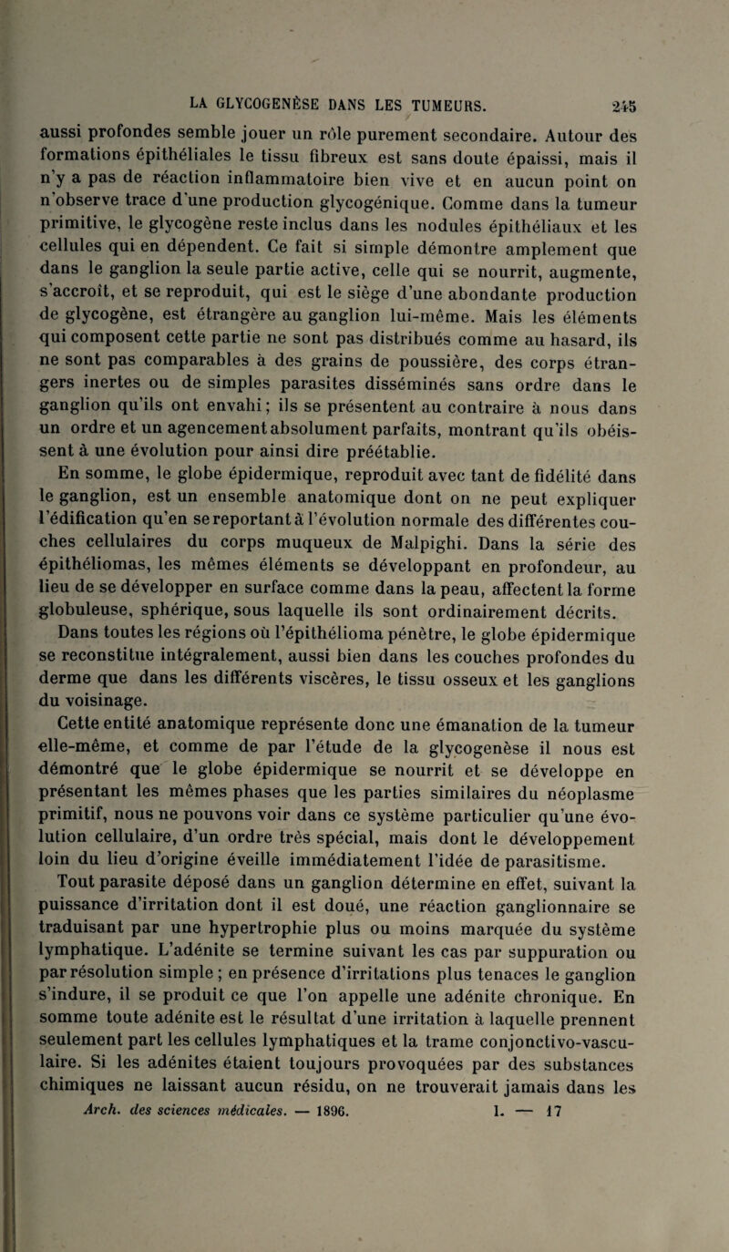 aussi profondes semble jouer un rôle purement secondaire. Autour des formations épithéliales le tissu fibreux est sans doute épaissi, mais il n y a pas de réaction inflammatoire bien vive et en aucun point on n observe trace d une production glycogénique. Comme dans la tumeur primitive, le glycogène reste inclus dans les nodules épithéliaux et les cellules qui en dépendent. Ce fait si simple démontre amplement que dans le ganglion la seule partie active, celle qui se nourrit, augmente, s accroît, et se reproduit, qui est le siège d’une abondante production de glycogène, est étrangère au ganglion lui-même. Mais les éléments qui composent cette partie ne sont pas distribués comme au hasard, ils ne sont pas comparables à des grains de poussière, des corps étran¬ gers inertes ou de simples parasites disséminés sans ordre dans le ganglion qu’ils ont envahi; ils se présentent au contraire à nous dans un ordre et un agencement absolument parfaits, montrant qu’ils obéis¬ sent à une évolution pour ainsi dire préétablie. En somme, le globe épidermique, reproduit avec tant de fidélité dans le ganglion, est un ensemble anatomique dont on ne peut expliquer l’édification qu’en se reportant à l’évolution normale des différentes cou¬ ches cellulaires du corps muqueux de Malpighi. Dans la série des épithéliomas, les mêmes éléments se développant en profondeur, au lieu de se développer en surface comme dans la peau, affectent la forme globuleuse, sphérique, sous laquelle ils sont ordinairement décrits. Dans toutes les régions où l’épithélioma pénètre, le globe épidermique se reconstitue intégralement, aussi bien dans les couches profondes du derme que dans les différents viscères, le tissu osseux et les ganglions du voisinage. Cette entité anatomique représente donc une émanation de la tumeur elle-même, et comme de par l’étude de la glycogenèse il nous est démontré que le globe épidermique se nourrit et se développe en présentant les mêmes phases que les parties similaires du néoplasme primitif, nous ne pouvons voir dans ce système particulier qu’une évo¬ lution cellulaire, d’un ordre très spécial, mais dont le développement loin du lieu d’origine éveille immédiatement l’idée de parasitisme. Tout parasite déposé dans un ganglion détermine en effet, suivant la puissance d’irritation dont il est doué, une réaction ganglionnaire se traduisant par une hypertrophie plus ou moins marquée du système lymphatique. L’adénite se termine suivant les cas par suppuration ou par résolution simple ; en présence d’irritations plus tenaces le ganglion s’indure, il se produit ce que l’on appelle une adénite chronique. En somme toute adénite est le résultat d’une irritation à laquelle prennent seulement part les cellules lymphatiques et la trame conjonctivo-vascu- laire. Si les adénites étaient toujours provoquées par des substances chimiques ne laissant aucun résidu, on ne trouverait jamais dans les Arch. des sciences médicales. — 1896. 1. — 17