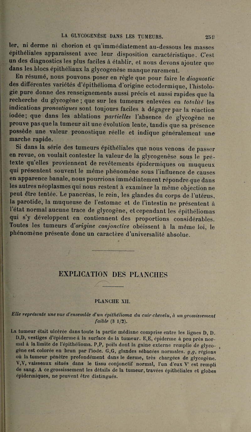 1er, ni derme ni chorion et qu immédiatement au-dessous les masses épithéliales apparaissent avec leur disposition caractéristique. C’est un des diagnostics les plus faciles à établir, et nous devons ajouter que dans les blocs épithéliaux la glycogenèse manque rarement. En résumé, nous pouvons poser en règle que pour faire le diagnostic des différentes variétés d’épithélioma d’origine ectodermique, l’histolo¬ gie pure donne des renseignements aussi précis et aussi rapides que la recherche du glycogène ; que sur les tumeurs enlevées en totalité les indications pronostiques sont toujours faciles à dégager par la réaction iodée; que dans les ablations partielles l’absence de glycogène ne prouve pas que la tumeur ait une évolution lente, tandis que sa présence possède une valeur pronostique réelle et indique généralement une marche rapide. Si dans la série des tumeurs épithéliales que nous venons de passer en revue, on voulait contester la valeur de la glycogenèse sous le pré¬ texte quelles proviennent de revêtements épidermiques ou muqueux qui présentent souvent le même phénomène sous l’influence de causes en apparence banale, nous pourrions immédiatement répondre que dans les autres néoplasmes qui nous restent à examiner la même objection ne peut être tentée. Le pancréas, le rein, les glandes du corps de l utérus, la parotide, la muqueuse de l’estomac et de l’intestin ne présentent à l’état normal aucune trace de glycogène, et cependant les épithéliomas qui s y développent en contiennent des proportions considérables. Toutes les tumeurs d'origine conjonctive obéissent à la même loi, le phénomène présente donc un caractère d’universalité absolue. EXPLICATION DES PLANCHES PLANCHE XII. Elle représente une vue d'ensemble d'un épithélioma du cuir chevelu, à un grossissement faible (3 1/2). La tumeur était ulcérée dans toute la partie médiane comprise entre les lignes D, D. D,D, vestiges d’épiderme à la surface de la tumeur. E,E, épiderme à peu près nor¬ mal à la limite de l’épithélioma. P,P, poils dont la gaine externe remplie de glyco¬ gène est colorée en brun par l’iode. G,G, glandes sébacées normales, g,g, régions où la tumeur pénètre profondément dans le derme, très chargées de glycogène. V,V, vaisseaux situés dans le tissu conjonctif normal, l’un d’eux Y est rempli de sang. A ce grossissement les détails de la tumeur, travées épithéliales et globes épidermiques, ne peuvent être distingués.