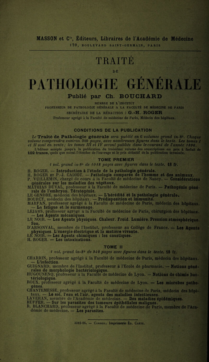 MASSON et Cic, Éditeurs, Libraires de l’Académie de Médecine 120, BOULEVARD SAINT-GERMAIN, PARIS TRAITE DE PATHOLOGIE GÉNÉRALE Publié par Ch. BOUCHARD MEMBRE DE L’iNSTITUT PROFESSEUR DE PATHOLOOIE GÉNÉRALE A LA FACULTÉ DE MÉDECINE DE PARIS SECRÉTAIRE DE LA RÉDACTION : G.-H. ROGER Professeur agrégé à la Faculté de médecine de Paris, Médecin des hôpitaux. CONDITIONS DE LA PUBLICATION Le Traité de Pathologie générale sera publié en 6 volumes grand in-8°. Chaque volume comprendra environ 900 pages, avec nombreuses figures dans le texte. Les tomes l et II sont en vente ; les tomes 111 et IV seront publiés dans le courant de Vannée 1896. L’éditeur accepte jusqu’à la publication du troisième volume des souscriptions -au prix à forfait de 102 francs, quels que soient l’étendue de l’ouvrage et le prix définitif delà publication terminée. TOME PREMIER 1 vol. grand in-8° de 1018 pages avec figures dans le texte. 18 fr. H. ROGER. — Introduction à l’étude de la pathologie générale. H. ROGER et P.-J. CADIOT. — Pathologie comparée de l’homme et des animaux. P. VUILLEM1N, chargé de cours à la Faculté de médecine de Nancy. — Considérations générales sur les maladies des végétaux. MATHIAS DUVAL, professeur à la Faculté de médecine de Paris. — Pathogénie géné¬ rale de l’embryon. Tératogénie. LE GENDRE, médecin des hôpitaux. — L’hérédité et la pathologie générale. BOURCY, médecin des hôpitaux. — Prédisposition et immunité. MARFAN, professeur agrégé à la Faculté de médecine de Paris, médecin des hôpitaux. — La fatigue et le surmenage. LEJARS, professeur agrégé à la Faculté de médecine de Paris, chirurgien des hôpitaux. — Les Agents mécaniques. LE NOIR. — Les Agents physiques. Chaleur. Froid. Lumière. Pression atmosphérique. Son. D’ARSONVAL, membre de l’Institut, professeur au Collège de France. — Les Agents physiques. L’énergie électrique et la matière vivante. LE NOIR. — Les Agents chimiques : les caustiques. II. ROGER. — Les intoxications. TOME II 1 vol. grand in-8° de 940 pages avec figures dans le texte. 18 fr. CHÀRR1N, professeur agrégé à la Faculté de médecine de Paris, médecin des hôpitaux. - L’infection. GUIGNARD, membre de l’Institut, professeur à l’Ecole de pharmacie. — Notions géné¬ rales de morphologie bactériologique. IIUGOUNENQ, professeur à la Faculté de médecine de Lyon. — Notions de chimie bac¬ tériologique. ROUX, professeur agrégé à la Faculté de médecine de Lyon. — Les microbes patho¬ gènes. CHANTEMESSE, professeur agrégé à la Faculté de médecine de Paris, médecin des hôpi¬ taux. — Le sol, l’eau et l’air, agents des maladies infectieuses. LAVERAN, membre de l’Académie de médecine. — Des maladies épidémiques. RUFFER. — Sur les parasites des tumeurs épithéliales malignes. R. BLANCHARD, professeur agrégé à la Faculté de médecine de Paris, membre de l’Aca¬ démie de médecine. — Les parasites. 3382-96. — Corbeil. Imprimerie Éd. CnfcrÉ.