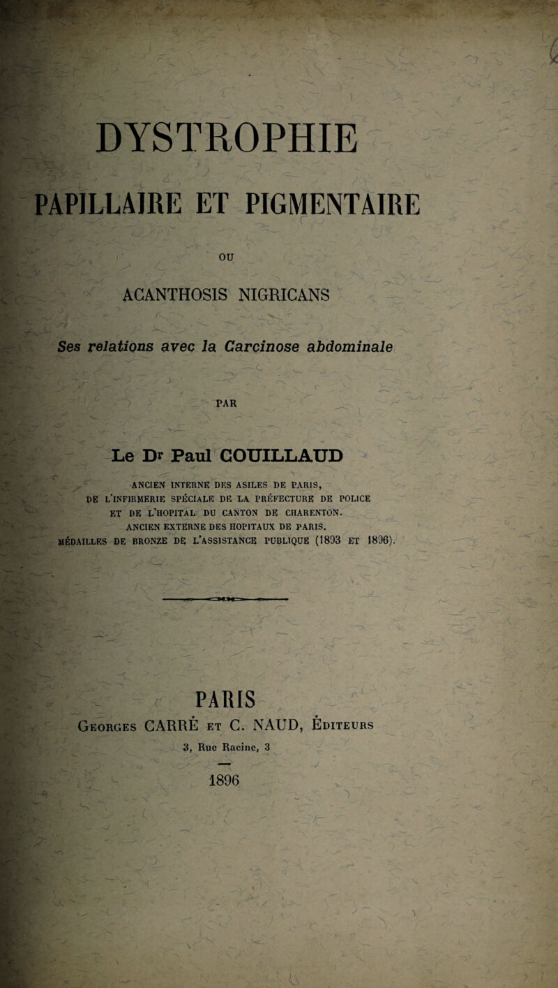 » ■ j j 7\ T Y> r DYSTROPHIE PAPILLAIRE ET PIGMENTAIRE OU v O ACANTHOSIS NIGRICANS v A Ses relations avec la Carcinose abdominale ■c > PAR N Le Dr Paul COUILLAUD -4 ANCIEN INTERNE DES ASILES DE PARIS, ------- DE L’INFIRMERIE SPÉCIALE DE LA PRÉFECTURE DE POLICE ET DE L’HOPITAL DU CANTON DE CHARENTON. ANCIEN EXTERNE DES HOPITAUX DE PARIS. T-~ MÉDAILLES DE BRONZE DE L’ASSISTANCE PUBLIQUE (1893 ET 1896). \ Y - T PARIS A / Georges CARRÉ et G. NAUD, Editeurs 3, Rue Racine, 3 1896 Y .S’ jj \ «o c -, II, I { '.A-' U ' / l ■ ü