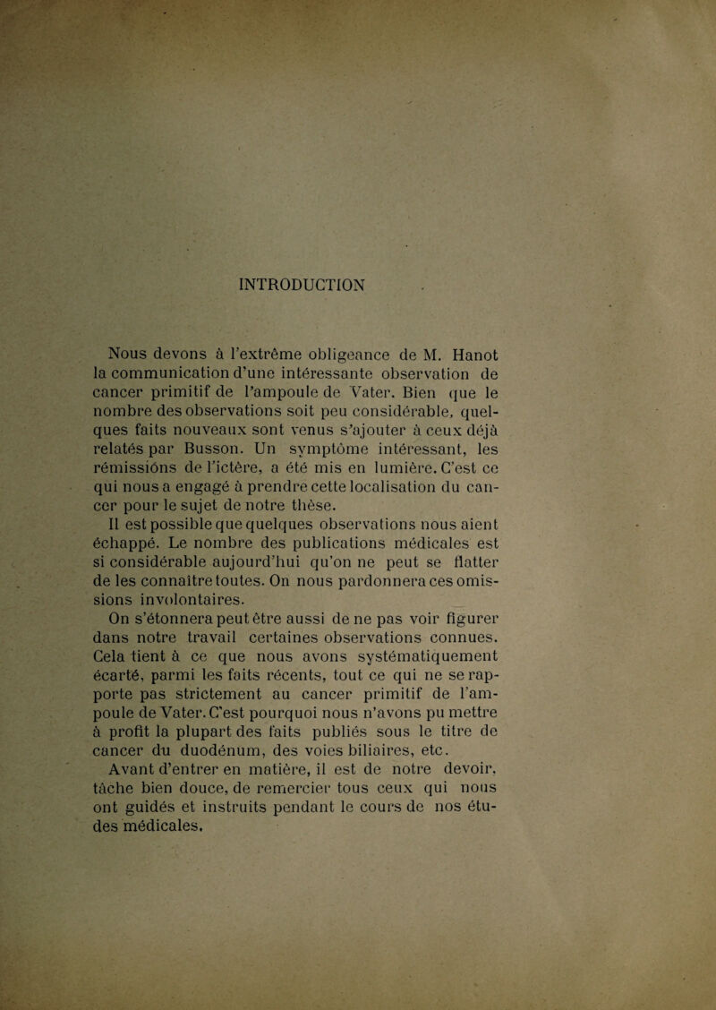 INTRODUCTION Nous devons à l’extrême obligeance de M. Hanot la communication d’une intéressante observation de cancer primitif de l’ampoule de Vater. Bien que le nombre des observations soit peu considérable, quel¬ ques faits nouveaux sont venus s’ajouter à ceux déjà relatés par Busson. Un symptôme intéressant, les rémissions de l’ictère, a été mis en lumière. C’est ce qui nous a engagé à prendre cette localisation du can¬ cer pour le sujet de notre thèse. Il est possible que quelques observations nous aient échappé. Le nombre des publications médicales est si considérable aujourd’hui qu’on ne peut se flatter de les connaître toutes. On nous pardonnera ces omis¬ sions involontaires. On s’étonnera peut être aussi de ne pas voir figurer dans notre travail certaines observations connues. Cela tient à ce que nous avons systématiquement écarté, parmi les faits récents, tout ce qui ne se rap¬ porte pas strictement au cancer primitif de l’am¬ poule de Vater. C’est pourquoi nous n’avons pu mettre à profit la plupart des faits publiés sous le titre de cancer du duodénum, des voies biliaires, etc. Avant d’entrer en matière, il est de notre devoir, tâche bien douce, de remercier tous ceux qui nous ont guidés et instruits pendant le cours de nos étu¬ des médicales.