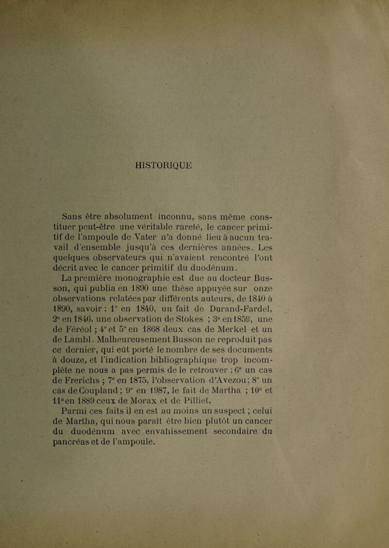 HISTORIQUE Sans être absolument inconnu, sans même cons¬ tituer peut-être une véritable rareté, le cancer primi¬ tif de l’ampoule de Vater n’a donné lieu à aucun tra¬ vail d’ensemble jusqu’à ces dernières années. Les quelques observateurs qui n’avaient rencontré l'ont décrit avec le cancer primitif du duodénum. La première monographie est due au docteur Bus- son, qui publia en 1890 une thèse appuyée sur onze observations relatées par différents auteurs, de 1840 à 1890, savoir : 1° en 1840, un fait de Durand-Fardel, 2° en 1846, une observation de Stokes ; 3° en 1859, une de Féréol ; 4° et 5° en 1868 deux cas de Merkel et un de Lambl. Malheureusement Busson ne reproduit pas ce dernier, qui eût porté le nombre de ses documents à douze., et l’indication bibliographique trop incom¬ plète ne nous a pas permis de le retrouver ; 6° un cas de Frerichs ; 7° en 1875, Inobservation d'Avezou ; 8° un cas deCoupland; 9° en 1987, le fait de Martha ; 10° et ll°en 1889 ceux de Morax et de Pilliet. Parmi ces faits il en est au moins un suspect ; celui de Martha, qui nous paraît être bien plutôt un cancer du duodénum avec envahissement secondaire du pancréas et de l’ampoule.