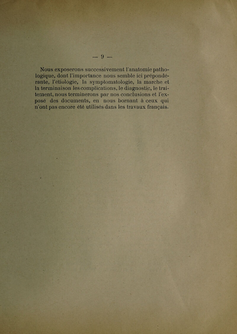 Nous exposerons successivement l'anatomie patho¬ logique, dont l’importance nous semble ici prépondé¬ rante, l’étiologie, la symptomatologie, la marche et la terminaison les complications, le diagnostic, le trai¬ tement, nous terminerons par nos conclusions et l’ex¬ posé des documents, en nous bornant à ceux qui n’ont pas encore été utilisés dans les travaux français.