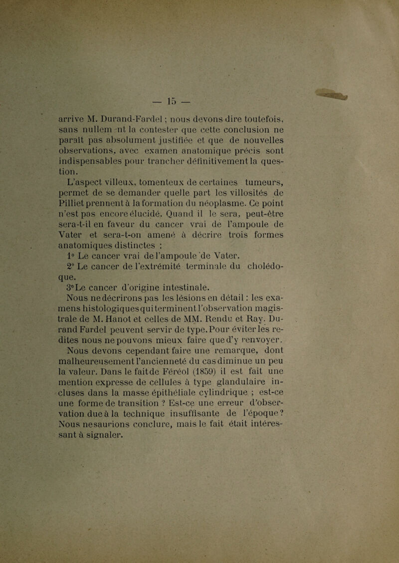 arrive M. Durand-Fardel ; nous devons dire toutefois, sans nullement la contester que cette conclusion ne paraît pas absolument justifiée et que de nouvelles observations, avec examen anatomique précis sont indispensables pour trancher définitivement la ques¬ tion. L’aspect villeux, tomenteux de certaines tumeurs, permet de se demander quelle part les villosités de Pilliet prennent à Information du néoplasme. Ce point n’est pas encore élucidé. Quand il le sera, peut-être sera-t-il en faveur du cancer vrai de l’ampoule de Vater et sera-t-on amené à décrire trois formes anatomiques distinctes : 1° Le cancer vrai de l’ampoule de Vater. 2° Le cancer de l’extrémité terminale du cholédo¬ que. 3° Le cancer d’origine intestinale. Nous ne décrirons pas les lésions en détail : les exa¬ mens histologiques qui terminent l’observation magis¬ trale de M. Hanot et celles de MM. Rendu et Ray. Du¬ rand Fardel peuvent servir de type. Pour éviter les re¬ dites nous ne pouvons mieux faire qued’y renvoyer. Nous devons cependant faire une remarque, dont malheureusement l’ancienneté du casdiminue un peu la valeur. Dans le fait de Féréol (1859) il est fait une mention expresse de cellules à type glandulaire in¬ cluses dans la masse épithéliale cylindrique ; est-ce une forme de transition ? Est-ce une erreur d’obser¬ vation due à la technique insuffisante de l’époque? Nous nesaurions conclure, mais le fait était intéres¬ sant à signaler.