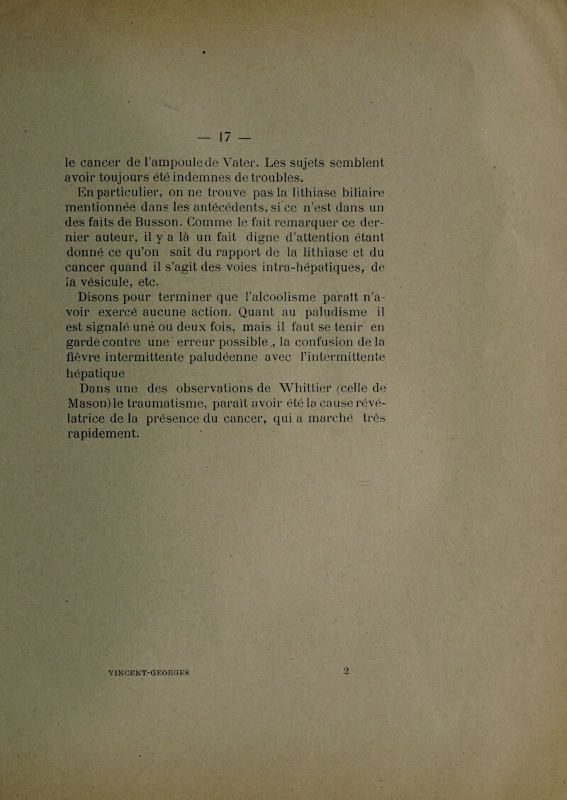 le cancer de l’ampoule de Vater. Les sujets semblent avoir toujours été indemnes de troubles. En particulier, on ne trouve pas la lithiase biliaire mentionnée dans les antécédents, si ce n’est dans un des faits de Busson. Comme le fait remarquer ce der¬ nier auteur, il y a là un fait digne d’attention étant donné ce qu’on sait du rapport de la lithiase et du cancer quand il s’agit des voies intra-hépatiques, de ia vésicule, etc. Disons pour terminer que l’alcoolisme parait n’a¬ voir exercé aucune action. Quant au paludisme il est signalé uné ou deux fois, mais il faut se tenir en garde contre une erreur possible., la confusion de la fièvre intermittente paludéenne avec l’intermittente hépatique Dans une des observations de Whittier (celle de Mason)le traumatisme, parait avoir été la cause révé¬ latrice de la présence du cancer, qui a marché très rapidement. 2 VINCENT-GEORGES