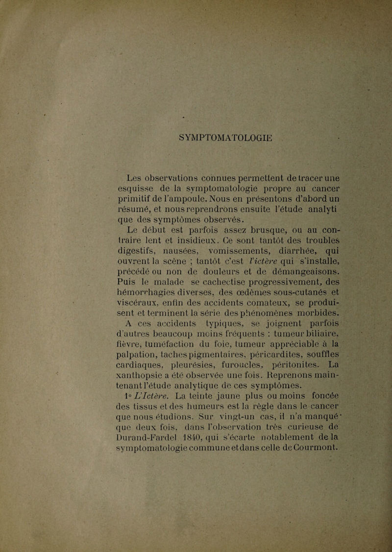 SYMPTOMATOLOGIE Les observations connues permettent de tracer une esquisse de la symptomatologie propre au cancer primitif de l’ampoule. Nous en présentons d’abord un résumé, et nous reprendrons ensuite l’étude analyti que des symptômes observés. Le début est parfois assez brusque, ou au con¬ traire lent et insidieux. Ce sont tantôt des troubles digestifs, nausées, vomissements, diarrhée, qui ouvrent la scène ; tantôt c’est Victère qui s’installe, précédé ou non de douleurs et de démangeaisons. Puis le malade se cachectise progressivement, des hémorrhagies diverses, des œdèmes sous-cutanés et viscéraux, enfin des accidents comateux, se produi¬ sent et terminent la série des phénomènes morbides. A ces accidents typiques, se joignent parfois d’autres beaucoup moins fréquents : tumeur biliaire, fièvre, tuméfaction du foie, tumeur appréciable à la palpation, taches pigmentaires, péricardites, souffles cardiaques, pleurésies, furoucles, péritonites. La xanthopsie a été observée une fois. Reprenons main¬ tenant l’étude analytique de ces symptômes. 1 * LIctère. La teinte jaune plus ou moins foncée des tissus et des humeurs est la règle dans le cancer que nous étudions. Sur vingt-un cas, il n’a manqué* que deux fois, dans l’observation très curieuse de Durand-Fardel 1840, qui s’écarte notablement delà symptomatologie commune etdans celle deCourmont.